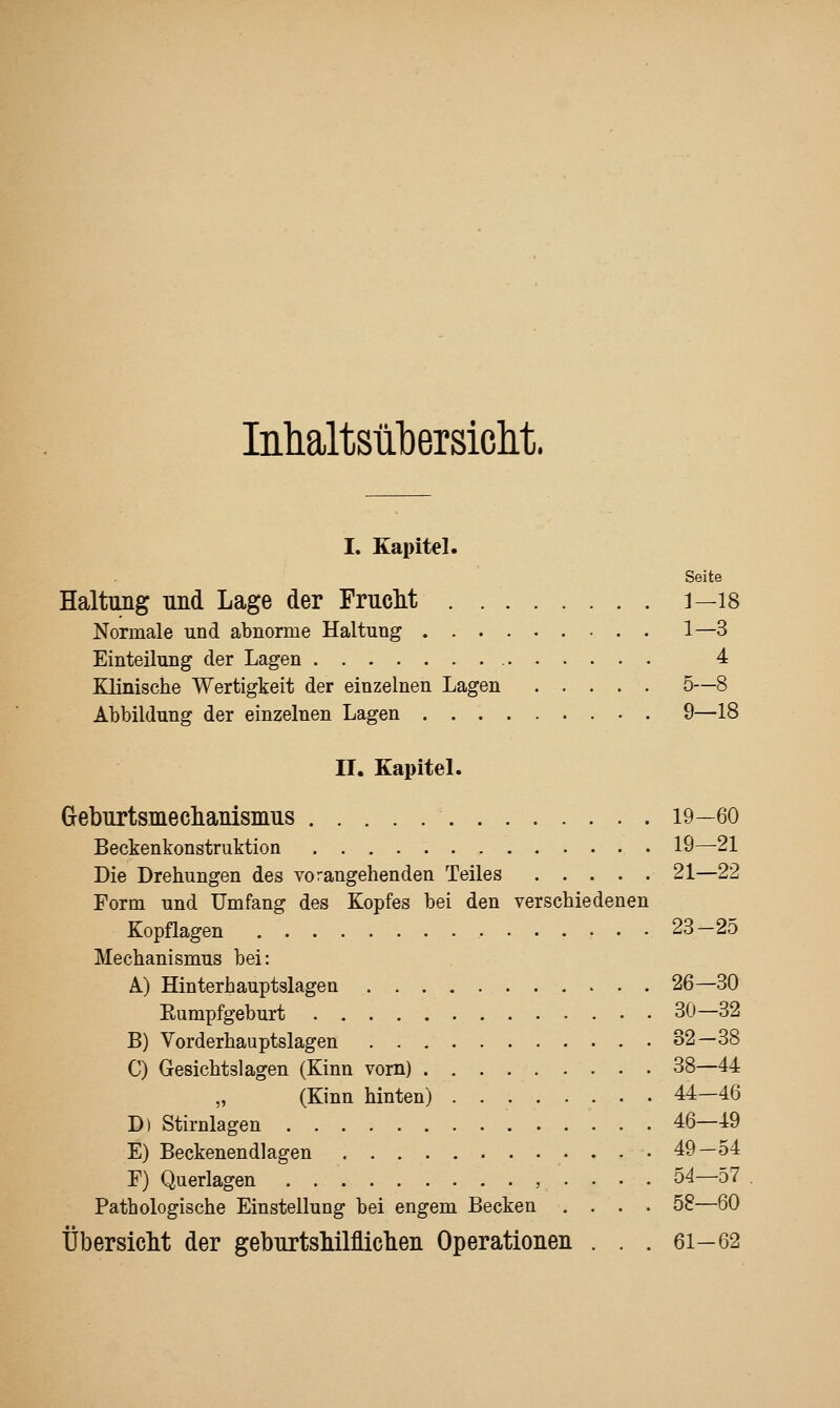 InlialtsülDersiclit. I. Kapitel. Seite Haltung und Lage der FrucM j—18 Normale und abnorme Haltung 1—3 Einteilung der Lagen 4 Klinische Wertigkeit der einzelnen Lagen 5—8 Abbildung der einzelnen Lagen 9—18 II. Kapitel. Geburtsmeclianisnius 19—60 Beckenkonstruktion 19—21 Die Drehungen des vorangehenden Teiles 21—22 Form und Umfang des Kopfes bei den verschiedenen Kopflagen 23—25 Mechanismus bei: A) Hinterhauptslagen 26—30 Eumpfgeburt 30—32 B) Vorderhauptslagen 32—38 C) Gesichtslagen (Kinn vom) 38—44 (Kinn hinten) 44—46 D) Stirnlagen 46—49 E) Beckenendlagen 49-54 F) Querlagen , . . . . 54—57 Pathologische Einstellung bei engem Becken .... 58—60 Übersiclit der geburtsMlfliclien Operationen . . . 61-62