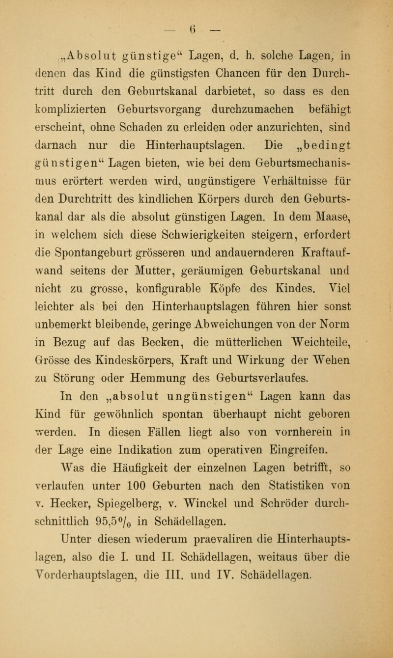 — <> — ,,Absoliit günstige Lagen, d. h. solche Lagen^ in denen das Kind die günstigsten Chancen für den Durch- tritt durch den Geburtskanal darbietet, so dass es den komplizierten Geburtsvorgang durchzumachen befähigt erscheint, ohne Schaden zu erleiden oder anzurichten, sind darnach nur die Hinterhauptslagen. Die „bedingt günstigen Lagen bieten, wie bei dem Geburtsmechanis- mus erörtert werden wird, ungünstigere Verhältnisse für den Durchtritt des kindlichen Körpers durch den Geburts- kanal dar als die absolut günstigen Lagen. In dem Maase, in welchem sich diese Schwierigkeiten steigern, erfordert die Spontangeburt grösseren und andauernderen Kraftauf- wand seitens der Mutter, geräumigen Geburtskanal und nicht zu grosse, konfigurable Köpfe des Kindes. Viel leichter als bei den Hinterhauptslagen führen hier sonst unbemerkt bleibende, geringe Abweichungen von der Norm in Bezug auf das Becken, die mütterlichen Weich teile, Grösse des Kindeskörpers, Kraft und Wirkung der Wehen zu Störung oder Hemmung des Geburtsverlaufes. In den „absolut ungünstigen Lagen kann das Kind für gewöhnlich spontan überhaupt nicht geboren werden. In diesen Fällen liegt also von vornherein in der Lage eine Indikation zum operativen Eingreifen. Was die Häufigkeit der einzelnen Lagen betrifft, so verlaufen unter 100 Geburten nach den Statistiken von V. Hecker, Spiegelberg, v. Winckel und Schröder durch- schnittlich 95,5<^/o in Schädellagen. Unter diesen wiederum praevaliren die Hinterhaupts- lagen, also die I. und IL Schädellagen, weitaus über die