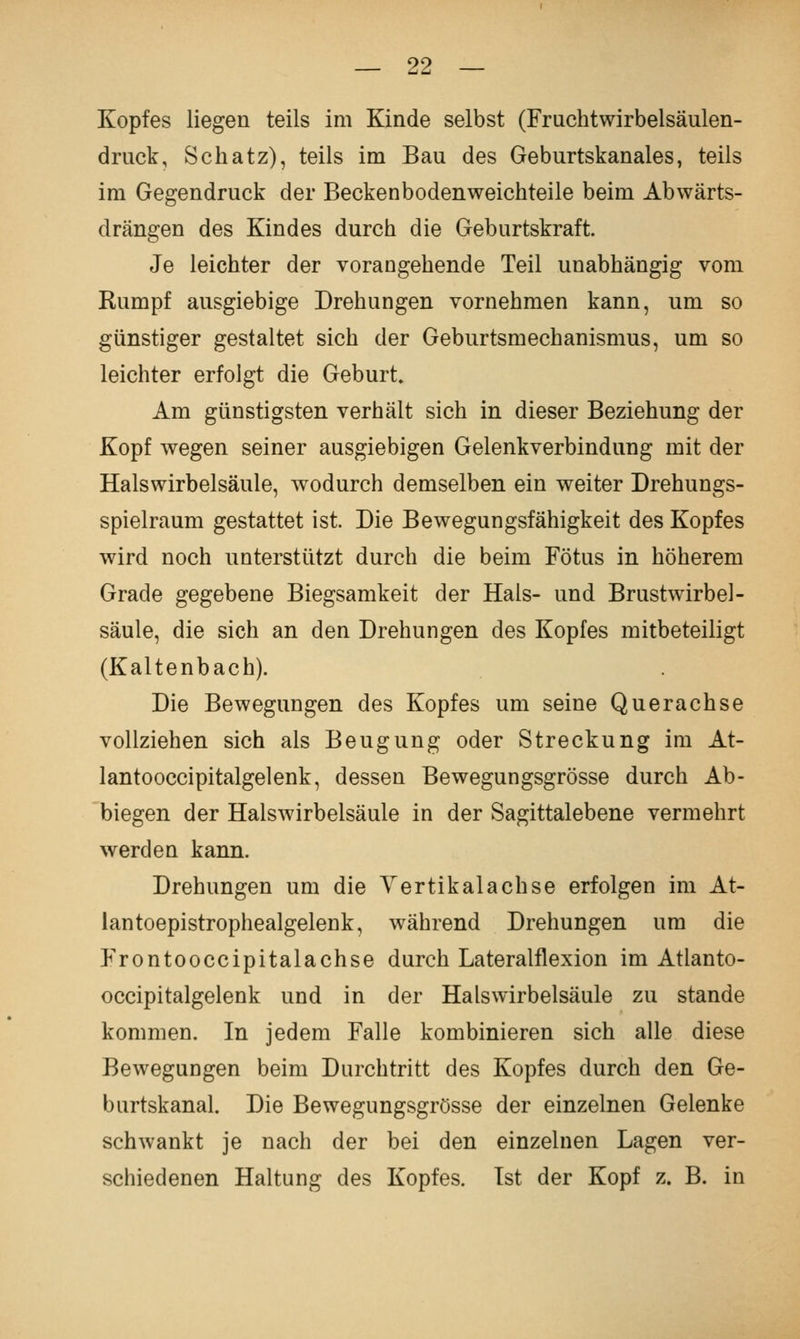 Kopfes liegen teils im Kinde selbst (Fruchtwirbelsäulen- druck, Schatz), teils im Bau des Geburtskanales, teils im Gegendruck der Beckenbodenweichteile beim Abwärts- drängen des Kindes durch die Geburtskraft. Je leichter der vorangehende Teil unabhängig vom Rumpf ausgiebige Drehungen vornehmen kann, um so günstiger gestaltet sich der Geburtsmechanismus, um so leichter erfolgt die Geburt. Am günstigsten verhält sich in dieser Beziehung der Kopf wegen seiner ausgiebigen Gelenkverbindung mit der Halswirbelsäule, wodurch demselben ein weiter Drehungs- spielraum gestattet ist. Die Bewegungsfähigkeit des Kopfes wird noch unterstützt durch die beim Fötus in höherem Grade gegebene Biegsamkeit der Hals- und Brustwirbel- säule, die sich an den Drehungen des Kopfes mitbeteiligt (Kaltenbach). Die Bewegungen des Kopfes um seine Querachse vollziehen sich als Beugung oder Streckung im At- lantooccipitalgelenk, dessen Bewegungsgrösse durch Ab- biegen der Halswirbelsäule in der Sagittalebene vermehrt werden kann. Drehungen um die Yertikalachse erfolgen im At- lantoepistrophealgelenk, während Drehungen um die Frontooccipitalachse durch Lateralflexion im Atlanto- occipitalgelenk und in der Halswirbelsäule zu stände kommen. In jedem Falle kombinieren sich alle diese Bewegungen beim Durchtritt des Kopfes durch den Ge- burtskanal. Die Bewegungsgrösse der einzelnen Gelenke schwankt je nach der bei den einzelnen Lagen ver- schiedenen Haltung des Kopfes. Ist der Kopf z. B. in