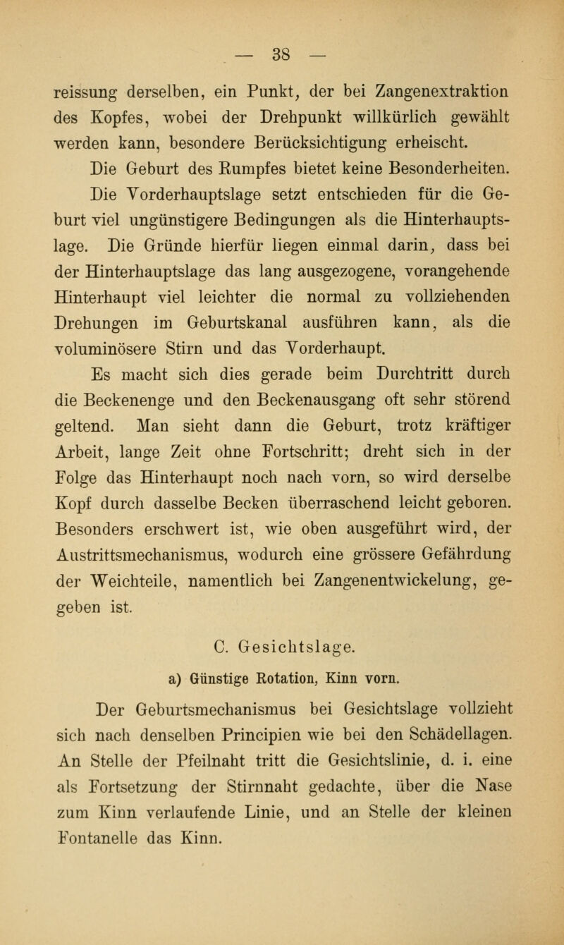 reissung derselben, ein Punkt, der bei Zangenextraktion des Kopfes, wobei der Drehpunkt willkürlich gewählt werden kann, besondere Berücksichtigung erheischt. Die Geburt des Kumpfes bietet keine Besonderheiten. Die Yorderhauptslage setzt entschieden für die Ge- burt viel ungünstigere Bedingungen als die Hinterhaupts- lage. Die Gründe hierfür liegen einmal darin, dass bei der Hinterhauptslage das lang ausgezogene, vorangehende Hinterhaupt viel leichter die normal zu vollziehenden Drehungen im Geburtskanal ausführen kann, als die voluminösere Stirn und das Yorderhaupt. Es macht sich dies gerade beim Durchtritt durch die Beckenenge und den Beckenausgang oft sehr störend geltend. Man sieht dann die Geburt, trotz kräftiger Arbeit, lange Zeit ohne Fortschritt; dreht sich in der Folge das Hinterhaupt noch nach vorn, so wird derselbe Kopf durch dasselbe Becken überraschend leicht geboren. Besonders erschwert ist, wie oben ausgeführt wird, der Austrittsmechanismus, wodurch eine grössere Gefährdung der Weichteile, namentlich bei Zangenentwickelung, ge- geben ist. C. Gesichtslage. a) Günstige Rotation, Kinn vorn. Der Geburtsmechanismus bei Gesichtslage vollzieht sich nach denselben Principien wie bei den Schädellagen. An Stelle der Pfeilnaht tritt die Gesichtslinie, d. i. eine als Fortsetzung der Stirnnaht gedachte, über die Nase zum Kinn verlaufende Linie, und an Stelle der kleinen Fontanelle das Kinn.
