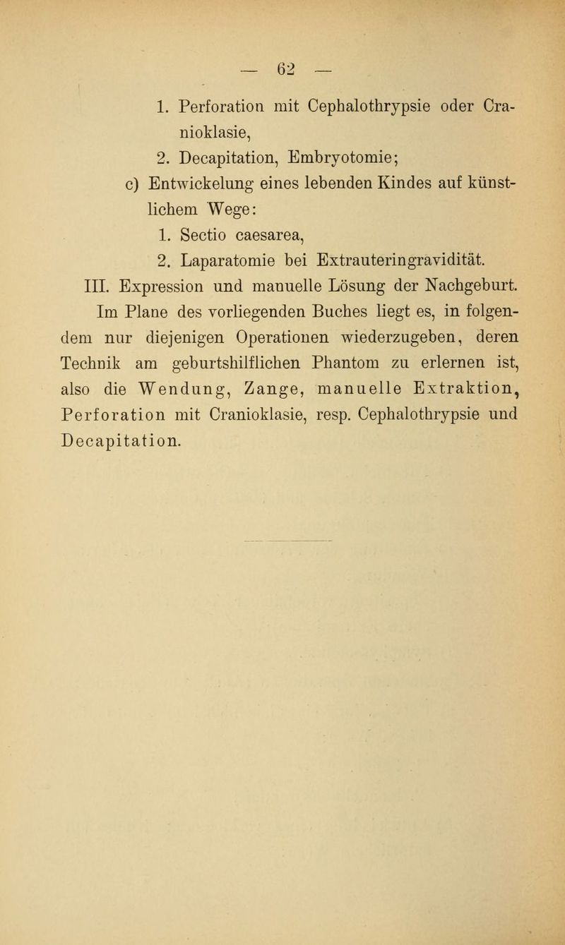 1. Perforation mit Cephalothrypsie oder Cra- nioklasie, 2. Decapitation, Embryotomie; c) Eatwickelung eines lebenden Kindes auf künst- lichem Wege: 1. Sectio caesarea, 2. Laparatomie bei Extrauteringravidität. III. Expression und manuelle Lösung der Nachgeburt. Im Plane des vorliegenden Buches liegt es, in folgen- dem nur diejenigen Operationen wiederzugeben, deren Technik am geburtshilflichen Phantom zu erlernen ist, also die Wendung, Zange, manuelle Extraktion, Perforation mit Cranioklasie, resp. Cephalothrypsie und Decapitation.