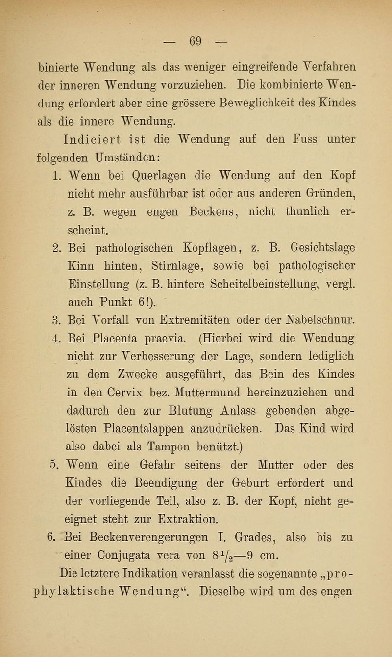 binierte Wendung als das weniger eingreifende Verfahren der inneren Wendung vorzuziehen. Die kombinierte Wen- dung erfordert aber eine grössere Beweglichkeit des Kindes als die innere Wendung. Indiciert ist die Wendung auf den Fuss unter folgenden Umständen: 1. Wenn bei Querlagen die Wendung auf den Kopf nicht mehr ausführbar ist oder aus anderen Gründen, z. B. wegen engen Beckens, nicht thunlich er- scheint. 2. Bei pathologischen Kopflagen, z, B. G-esichtslage Kinn hinten, Stirnlage, sowie bei pathologischer Einstellung (z. B. hintere Scheitelbeinstellung, vergl. auch Punkt 6!). 3. Bei Yorfall von Extremitäten oder der Nabelschnur. 4. Bei Placenta praevia. (Hierbei wird die Wendung nicht zur Verbesserung der Lage, sondern lediglich zu dem Zwecke ausgeführt, das Bein des Kindes in den Cervix bez. Muttermund hereinzuziehen und dadurch den zur Blutung Anlass gebenden abge- lösten Placentalappen anzudrücken. Das Kind wird also dabei als Tampon benützt.) 5. Wenn eine Gefahr seitens der Mutter oder des Kindes die Beendigung der Geburt erfordert und der vorliegende Teil, also z. B. der Kopf, nicht ge- eignet steht zur Extraktion. 6. Bei Becken Verengerungen I. Grades, also bis zu einer Conjugata vera von 8^/2—9 cm. Die letztere Indikation veranlasst die sogenannte „pro- phylaktische Wendung''. Dieselbe wird um des engen