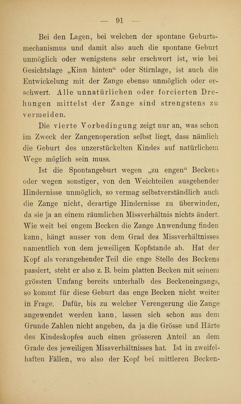 Bei den Lagen, bei welctien der spontane Geburts- mechanismus und damit also auch die spontane Geburt unmöglich oder wenigstens sehr erschwert ist, wie bei Gesichtslage „Kinn hinten oder Stirnlage, ist auch die Entwickelung mit der Zange ebenso unmöglich oder er- schwert. Alle unnatürlichen oder forcierten Dro- hungen mittelst der Zange sind strengstens zu vermeiden. Die vierte Vorbedingung zeigt nur an, was schon im Zweck der Zangenoperation selbst liegt, dass nämlich die Geburt des unzerstückelten Kindes auf natürlichem Wege möglich sein muss. Ist die Spontangeburt wegen „zu engen Beckens oder wegen sonstiger, von den Weichteilen ausgehender Hindernisse unmöglich, so vermag selbstverständlich auch die Zange nicht, derartige Hindernisse zu überwinden, da sie ja an einem räumlichen Missverhältnis nichts ändert. Wie weit bei engem Becken die Zange Anwendung finden kann, hängt ausser von dem Grad des Missverhältnisses namentlich von dem jeweiligen Kopfstande ab. Hat der Kopf als vorangehender Teil die enge Stelle des Beckens passiert, steht er also z. B. beim platten Becken mit seinem grössten Umfang bereits unterhalb des Beckeneingangs, so kommt für diese Geburt das enge Becken nicht weiter in Frage. Dafür, bis zu welcher Yerengerung die Zange angewendet werden kann, lassen sich schon aus dem Grunde Zahlen nicht angeben, da ja die Grösse und Härte des Kindeskopfes auch einen grösseren Anteil an dem Grade des jeweiligen Missverhältnisses hat. Ist in zweifel- haften Fällen, wo also der Kopf bei mittleren Becken-