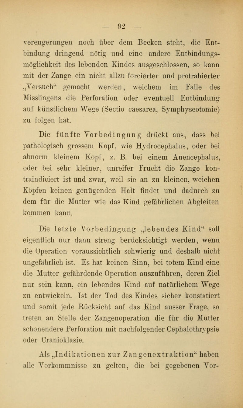 Verengerungen noch über dem Becken steht, die Ent- bindung dringend nötig und eine andere Entbindungs- möglichkeit des lebenden Kindes ausgeschlossen, so kann mit der Zange ein nicht allzu forcierter und protrahierter „Yersuch gemacht werden, welchem im Falle des MissHngens die Perforation oder eventuell Entbindung auf künstlichem Wege (Sectio caesarea, Symphyseotomie) zu folgen hat. Die fünfte Vorbedingung drückt aus, dass bei pathologisch grossem Kopf, wie Hydrocephalus, oder bei abnorm kleinem Kopf, z. B. bei einem Anencephalus, oder bei sehr kleiner, unreifer Frucht die Zange kon- traindiciert ist und zwar, weil sie an zu kleinen, weichen Köpfen keinen genügenden Halt findet und dadurch zu dem für die Mutter wie das Kind gefährlichen Abgleiten kommen kann. Die letzte Vorbedingung „lebendes Kind soll eigentlich nur dann streng berücksichtigt werden, wenn die Operation voraussichtlich schwierig und deshalb nicht ungefährlich ist. Es hat keinen Sinn, bei totem Kind eine die Mutter gefährdende Operation auszuführen, deren Ziel nur sein kann, ein lebendes Kind auf natürlichem Wege zu entwickeln. Ist der Tod des Kindes sicher konstatiert und somit jede Rücksicht auf das Kind ausser Frage, so treten an Stelle der Zangenoperation die für die Mutter schonendere Perforation mit nachfolgender Cephalothrypsie oder Cranioklasie. Als „Indikationen zur Zangenextraktion haben alle Vorkommnisse zu gelten, die bei gegebenen Vor-