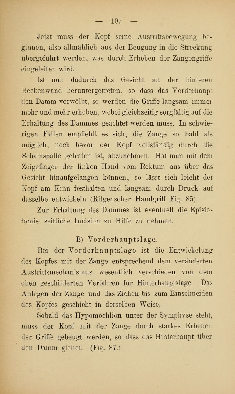 Jetzt nuiss der Kopf seine Aiistrittsbewegung be- ginnen, also allmählich aus der Beugung in die Streckung übergeführt werden, was durch Erheben der Zangengriffe eingeleitet wird. Ist nun dadurch das Gesicht an der hinteren Beckenwand heruntergetreten, so dass das Yorderhaupt den Damm vorwölbt, so werden die Griffe langsam immer mehr und mehr erhoben, wobei gleichzeitig sorgfältig auf die Erhaltung des Dammes geachtet werden muss. In schwie- rigen Fällen empfiehlt es sich, die Zange so bald als möglich, nocli bevor der Kopf vollständig durch die Schamspalte getreten ist, abzunehmen. Hat man mit dem Zeigefinger der linken Hand vom Kektum aus über das Gesicht hinaufgelangen können, so lässt sich leicht der Kopf am Kinn festhalten und langsam durch Druck auf dasselbe entwickeln (Ritgenscher Handgriff Fig. 85). Zur Erhaltung des Dammes ist eventuell die Episio- tomie, seitliche Incision zu Hilfe zu nehmen. B) Yorderhauptslage. Bei der Yorderhauptslage ist die Entwickelung des Kopfes mit der Zange entsprechend dem veränderten Austrittsmechanismus wesentlich verschieden von dem oben geschilderten Yerfahren für Hinterhauptslage. Das Anlegen der Zange nnd das Ziehen bis zum Einschneiden des Kopfes geschieht in derselben Weise. Sobald das Hypomochlion unter der Symphyse steht, muss der Kopf mit der Zange durch starkes Erheben der Griffe gebeugt werden, so dass das Hinterhaupt über den Damm gleitet. (Fig. S7.)