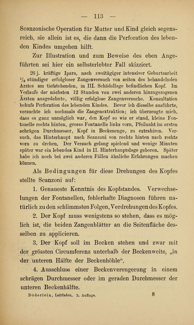 Scanzoüische Operation für Mutter und Kind gleich segens- reich, sie allein ist es, die dann die Perforation des leben- den Kindes umgehen hilft. Zur Illustration und zum Beweise des eben Ange- führten sei hier ein selbsterlebter Fall skizziert. 26 j. kräftige Ipara, nach zweitägiger intensiver Geburtsarbeit ^/a stündiger erfolgloser Zangenversuch von Seiten des behandelnden Arztes am tiefstehenden, in III. Schädellage befindlichen Kopf. Im Verlaufe der nächsten 12 Stunden von zwei anderen hinzugezogenen Ärzten ausgedehnte, völlig erfolglose Zangen versuche. Konsultation behufs Perforation des lebenden Kindes. Bevor ich dieselbe ausführte, versuchte ich nochmals die Zangenextraktion; ich überzeugte mich, dass es ganz unmöglich war, den Kopf so wie er stand, kleine Fon- tanelle rechts hinten, grosse Fontanelle links vorn, Pfeilnaht im ersten schrägen Durchmesser, Kopf in Beckenenge, zu extrahiren. Ver- such, das Hinterhaupt nach Scanzoni von rechts hinten nach rechts vorn zu drehen. Der Versuch gelang spielend und wenige Minuten später war ein lebendes Kind in II. Hinterhauptslage geboren. Später habe ich noch bei zwei anderen Fällen ähnliche Erfahrungen machen können. Als Bedingungen für diese Drehungen des Kopfes stellte Scanzoni auf: 1. Genaueste Kenntnis des Kopfstandes. Yerwechse- lungen der Fontanellen, fehlerhafte Diagnosen führen na- türlich zu den schlimmsten Folgen, Verdrehungen des Kopfes. 2. Der Kopf muss wenigstens so stehen, dass es mög- lich ist, die beiden Zangenblätter an die Seitenfläche des- selben zu applicieren. 3. Der Kopf soll im Becken stehen und zwar mit der grössten Circumferenz unterhalb der Beckenweite, „in der unteren Hälfte der Beckenhöhle. 4. Ausschluss einer Beckenverengerung in einem schrägen Durchmesser oder im geraden Durchmesser der unteren Beckenhälfte. Döderlein, Leitfaden. 3. Auflage. 8