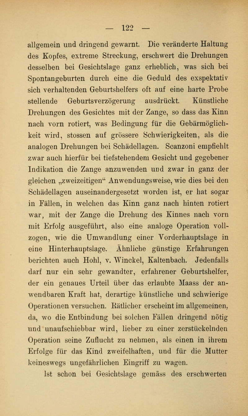 allgemein und dringend gewarnt. Die veränderte Haltung des Kopfes, extreme Streckung, erschwert die Drehungen desselben bei Gesichtslage ganz erheblich, was sich bei Spontangeburten durch eine die Geduld des exspektativ sich verhaltenden Geburtshelfers oft auf eine harte Probe stellende Geburtsverzögerung ausdrückt. Künstliche Drehungen des Gesichtes mit der Zange, so dass das Kinn nach vorn rotiert, was Bedingung für die Gebärraöglich- keit wird, stossen auf grössere Schwierigkeiten, als die analogen Drehungen bei Schädellagen. Scanzoni empfiehlt zwar auch hierfür bei tiefstehendem Gesicht und gegebener Indikation die Zange anzuwenden und zwar in ganz der gleichen „zweizeitigen Anwendungsweise, wie dies bei den Schädellagen auseinandergesetzt worden ist, er hat sogar in Fällen, in welchen das Kinn ganz nach hinten rotiert war, mit der Zange die Drehung des Kinnes nach vorn mit Erfolg ausgeführt, also eine analoge Operation voll- zogen, wie die Umwandlung einer Yorderhauptslage in eine Hinterhauptsiage. Ähnliche günstige Erfahrungen berichten auch Hohl, v. Winckel, Kaltenbach. Jedenfalls darf nur ein sehr gewandter, erfahrener Geburtshelfer, der ein genaues Urteil über das erlaubte Maass der an- wendbaren Kraft hat, derartige künstliche und schwierige Operationen versuchen. Kätlicher erscheint im allgemeinen, da, wo die Entbindung bei solchen Fällen dringend nötig nnd unaufschiebbar wird, lieber zu einer zerstückelnden Operation seine Zuflucht zu nehmen, als einen in ihrem Erfolge für das Kind zweifelhaften, und für die Mutter keineswegs ungefährlichen Eingriff zu wagen. Ist schon bei Gesichtslage gemäss des erschwerten