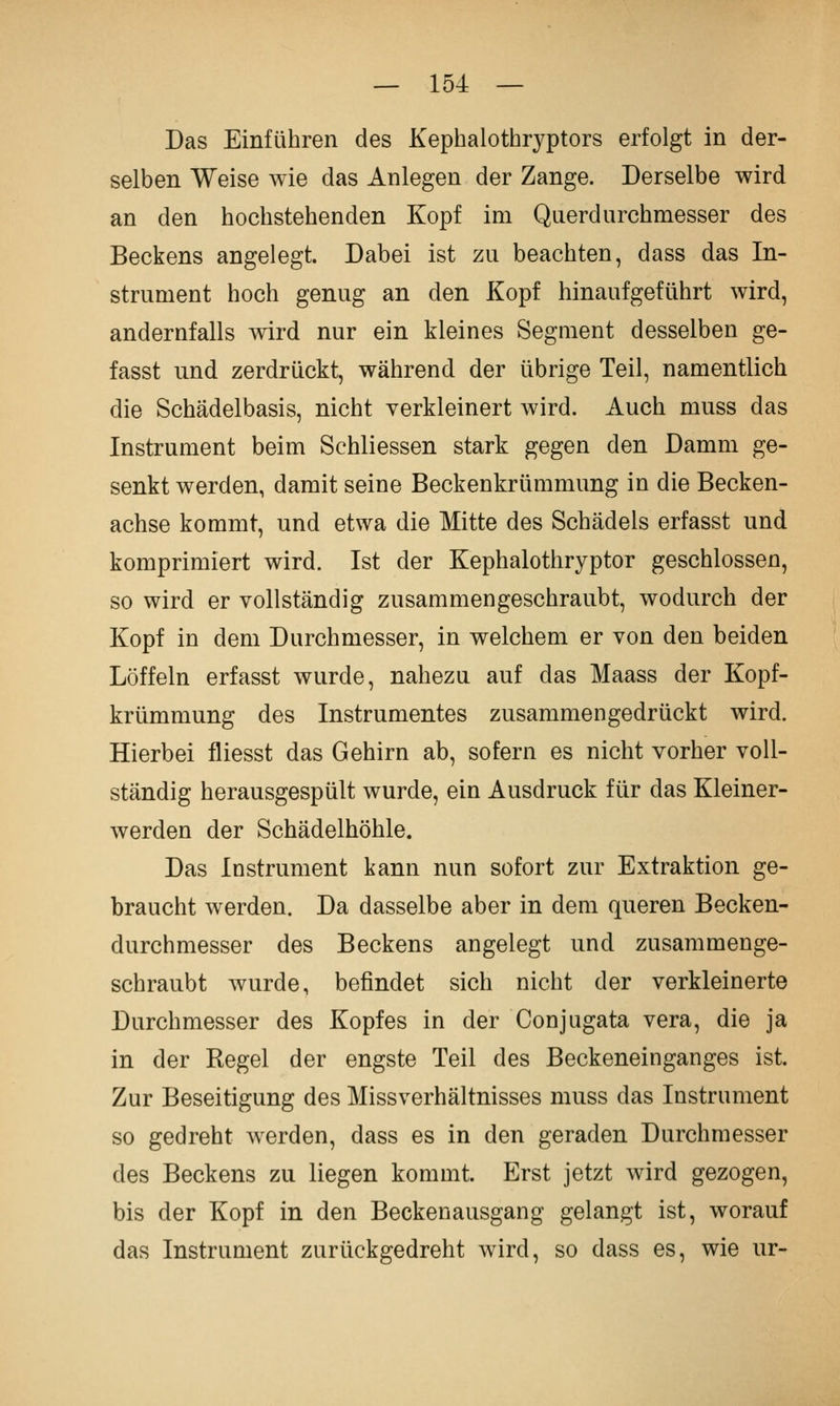 Das Einführen des Kephalothryptors erfolgt in der- selben Weise wie das Anlegen der Zange. Derselbe wird an den hochstehenden Kopf im Querdurchmesser des Beckens angelegt. Dabei ist zu beachten, dass das In- strument hoch genug an den Kopf hinaufgeführt wird, andernfalls wird nur ein kleines Segment desselben ge- fasst und zerdrückt, während der übrige Teil, namentlich die Schädelbasis, nicht verkleinert wird. Auch muss das Instrument beim Schliessen stark gegen den Damm ge- senkt werden, damit seine Beckenkrümmung in die Becken- achse kommt, und etwa die Mitte des Schädels erfasst und komprimiert wird. Ist der Kephalothryptor geschlossen, so wird er vollständig zusammengeschraubt, wodurch der Kopf in dem Durchmesser, in welchem er von den beiden Löffeln erfasst wurde, nahezu auf das Maass der Kopf- krümmung des Instrumentes zusammengedrückt wird. Hierbei fliesst das Gehirn ab, sofern es nicht vorher voll- ständig herausgespült wurde, ein Ausdruck für das Kleiner- werden der Schädelhöhle. Das Instrument kann nun sofort zur Extraktion ge- braucht werden. Da dasselbe aber in dem queren Becken- durchmesser des Beckens angelegt und zusammenge- schraubt Avurde, befindet sich nicht der verkleinerte Durchmesser des Kopfes in der Conjugata vera, die ja in der Regel der engste Teil des Beckeneinganges ist. Zur Beseitigung des Missverhältnisses muss das Instrument so gedreht werden, dass es in den geraden Durchmesser des Beckens zu liegen kommt. Erst jetzt wird gezogen, bis der Kopf in den Beckenausgang gelangt ist, worauf das Instrument zurückgedreht wird, so dass es, wie ur-