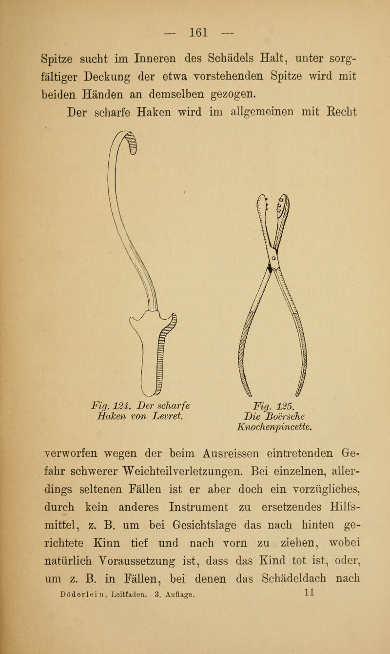 Spitze sucht im Inneren des Schädels Halt, unter sorg- fältiger Deckung der etwa vorstehenden Spitze wird mit beiden Händen an demselben gezogen. Der scharfe Haken wird im allgemeinen mit Recht Fig. 12i. Der scharfe Heiken von Levret. Fig. 125. Die Boersche Knochenpincette. verworfen wegen der beim Ausreissen eintretenden Ge- fahr schwerer Weichteil Verletzungen. Bei einzelnen, aller- dings seltenen Fällen ist er aber doch ein vorzügliches, durch kein anderes Instrument zu ersetzendes Hilfs- mittel, z. B. um bei Gesichtslage das nach hinten ge- richtete Kinn tief und nach vorn zu ziehen, wobei natürlich Yoraussetzung ist, dass das Kind tot ist, oder, um z. B. in Fällen, bei denen das Schädeldach nach Döderlein, Loitfaden. 3. Auflage. IJ-