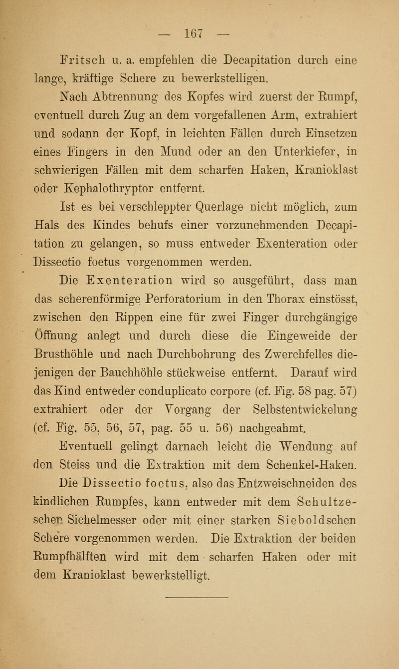 Fritsch u. a. empfehlen die Decapitation durch eine lange, kräftige Schere zu bewerkstelligen. Nach Abtrennung des Kopfes wird zuerst der Kumpf, eventuell durch Zug an dem vorgefallenen Arm, extrahiert und sodann der Kopf, in leichten Fällen durch Einsetzen eines Fingers in den Mund oder an den Unterkiefer, in schwierigen Fällen mit dem scharfen Haken, Kranioklast oder Kephalothryptor entfernt. Ist es bei verschleppter Querlage nicht möglich, zum Hals des Kindes behufs einer vorzunehmenden Decapi- tation zu gelangen, so muss entweder Exenteration oder Dissectio foetus vorgenommen werden. Die Exenteration wii'd so ausgeführt, dass man das scherenförmige PerfOratorium in den Thorax einstösst, zwischen den Eippen eine für zwei Finger durchgängige Öffnung anlegt und durch diese die Eingeweide der Brusthöhle und nach Durchbohrung des Zwerchfelles die- jenigen der Bauchhöhle stückweise entfernt. Darauf wird das Kind entweder conduplicato corpore (cf. Fig. 58 pag. 57) extrahiert oder der Vorgang der Selbstentwickelung (cf. Fig. 55, 56, 57, pag. 55 u. 56) nachgeahmt. Eventuell gelingt darnach leicht die Wendung auf den Steiss und die Extraktion mit dem Schenkel-Haken. Die Dissectio foetus, also das Entzweischneiden des kindlichen Kumpfes, kann entweder mit dem Schultze- schen Sichelmesser oder mit einer starken Siebold sehen Schere vorgenommen werden. Die Extraktion der beiden Rumpfhälften wird mit dem scharfen Haken oder mit dem Kranioklast bewerkstelligt.