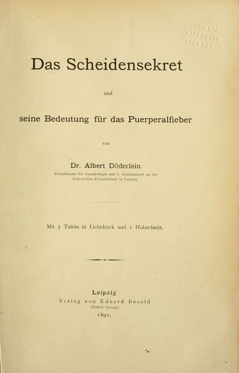 Das Scheidensekret und seine Bedeutung für das Puerperalfieber Dr. Albert Döderlein Privatdocent für Gynäkologie und I. Assistenzarzt an der Universitäts-Fraiienklinik in Leipzig. Mit 5 Tafeln in Lichtdruck und i Holzschnitt. Leipzig Verlag von Eduard Besold (Arthur Georgi) 1802.