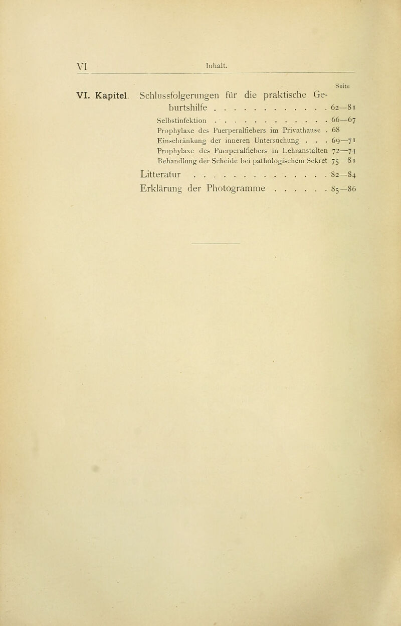 Seite VI. Kapitel. Schkissfolgeriingen für die praktische Ge- burtshilfe 62—81 Selbstinfektion 66—67 Prophylaxe des Puerperalfiebers im Privathause . 68 Einschränkung der inneren Untersuchung . . . 69—71 Prophylaxe des Puerperalfiebers in Lehranstalten 72—74 Behandlung der Scheide bei pathologischem Sekret 75—81 Litteratur 82—84 Erklärung der Photogramme 85—86