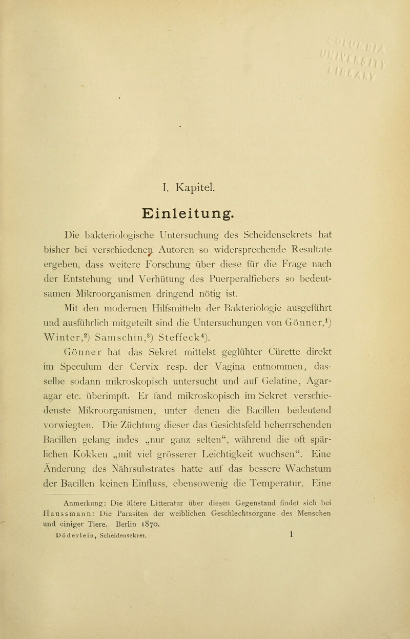 Einleitung. Die bakteriologische Untersuchung des Scheidensekrets hat bislier bei verschiedene^ Autoren so widersprechende Resultate ergeben, dass weitere Forschung über diese für die Frage nach der Entstehung und Verhütung des Puerperalfiebers so bedeut- samen Mikroorganismen dringend nötig ist. Mit den modernen Hilfsmitteln der Bakteriologie ausgeführt und ausführlich mitgeteilt sind die Untersuchungen von Gönner/) Winter,2) Samschin,^) Steffeck*). Gönner hat das Sekret mittelst geglühter Cürette direkt im Specukmi der Cervix resp. der Vagina entnommen, das- selbe sodann mikroskopisch untersucht und auf Gelatine, Agar- agar etc. überimpft. Er fand mikroskopisch im Sekret verschie- denste Mikroorganismen, unter denen die Bacillen bedeutend vorwiegten. Die Züchtung dieser das Gesichtsfeld beherrschenden Bacillen gelang indes „nur ganz selten, während die oft spär- lichen Kokken „mit viel grösserer Leichtigkeit wuchsen. Eine Änderung des Nährsubstrates hatte auf das bessere Wachstum der Bacillen keinen Einfluss. ebensowenig die Temperatur. Eine Anmerkung: Die ältere Litteratur über diesen Gegenstand findet sich bei Haussmann: Die Parasiten der weiblichen Geschlechtsorgane des Menschen und einiger Tiere. Berlin 1870. Döderlein, Scheidensekret. 1