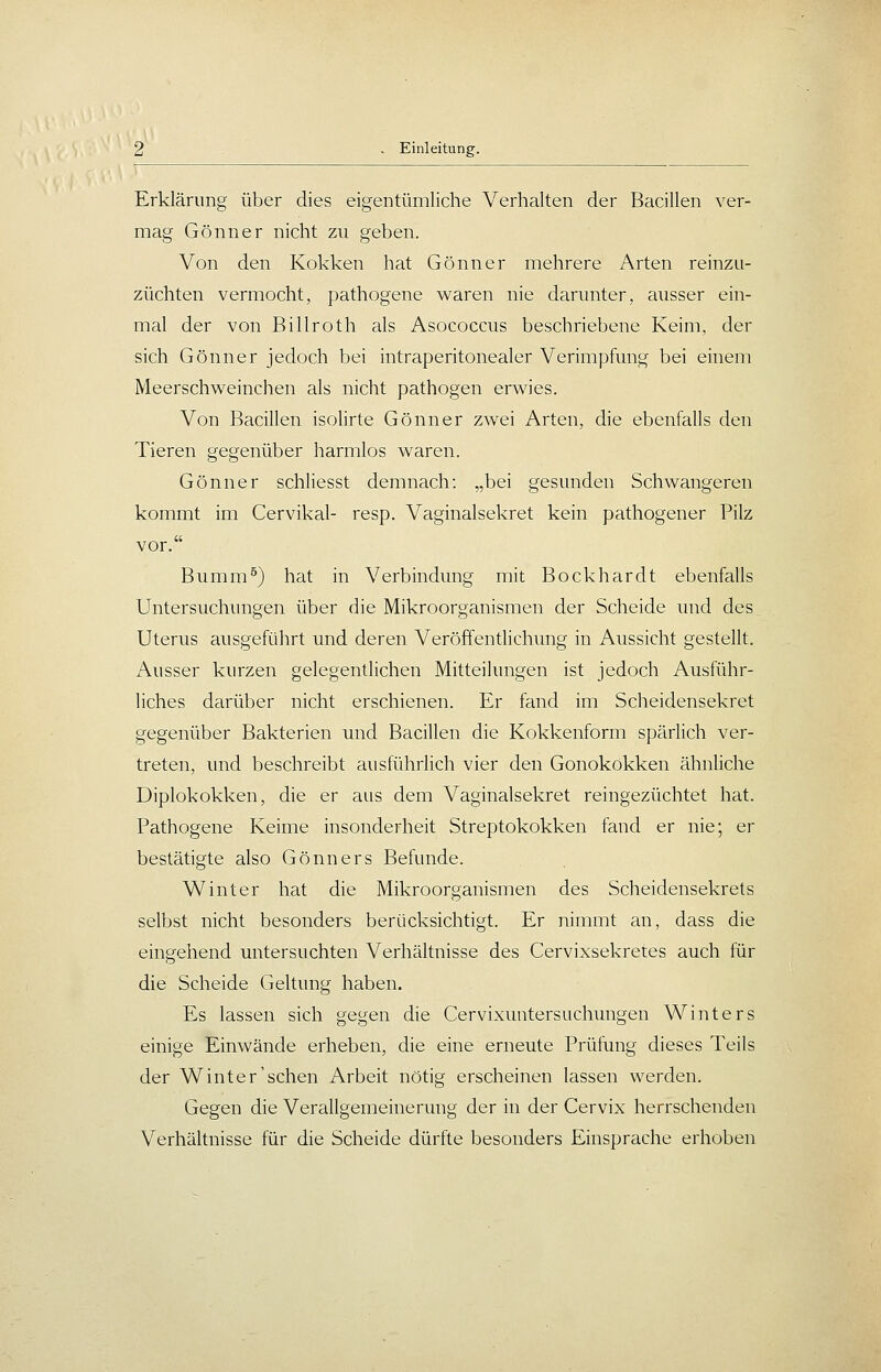 Erklärung über dies eigentümliche Verhalten der Bacillen ver- mag Gönner nicht zu geben. Von den Kokken hat Gönner mehrere Arten reinzu- züchten vermocht, pathogene waren nie darunter, ausser ein- mal der von Billroth als Asococcus beschriebene Keim, der sich Gönner jedoch bei intraperitonealer Verimpfung bei einem Meerschweinchen als nicht pathogen erwies. Von Bacillen isolirte Gönner zwei Arten, die ebenfalls den Tieren gegenüber harmlos waren. Gönner schliesst demnach: „bei gesunden Schwangeren kommt im Cervikal- resp. Vaginalsekret kein pathogener Pilz vor. Bumm^) hat in Verbindung mit Bockhardt ebenfalls Untersuchungen über die Mikroorganismen der Scheide und des Uterus ausgeführt und deren Veröffentlichung in Aussicht gestellt. Ausser kurzen gelegentlichen Mitteilungen ist jedoch Ausführ- liches darüber nicht erschienen. Er fand im Scheidensekret gegenüber Bakterien und Bacillen die Kokkenform spärlich ver- treten, und beschreibt ausführlich vier den Gonokokken ähnliche Diplokokken, die er aus dem Vaginalsekret reingezüchtet hat. Pathogene Keime insonderheit Streptokokken fand er nie; er bestätigte also Gönners Befunde. Winter hat die Mikroorganismen des Scheidensekrets selbst nicht besonders berücksichtigt. Er nimmt an, dass die eingehend untersuchten Verhältnisse des Cervixsekretes auch für die Scheide Geltung haben. Es lassen sich gegen die Cervixuntersuchungen Winters einige Einwände erheben, die eine erneute Prüfung dieses Teils der Winter'sehen Arbeit nötig erscheinen lassen werden. Gegen die Verallgemeinerung der in der Cervix herrschenden Verhältnisse für die Scheide dürfte besonders Einsprache erhoben