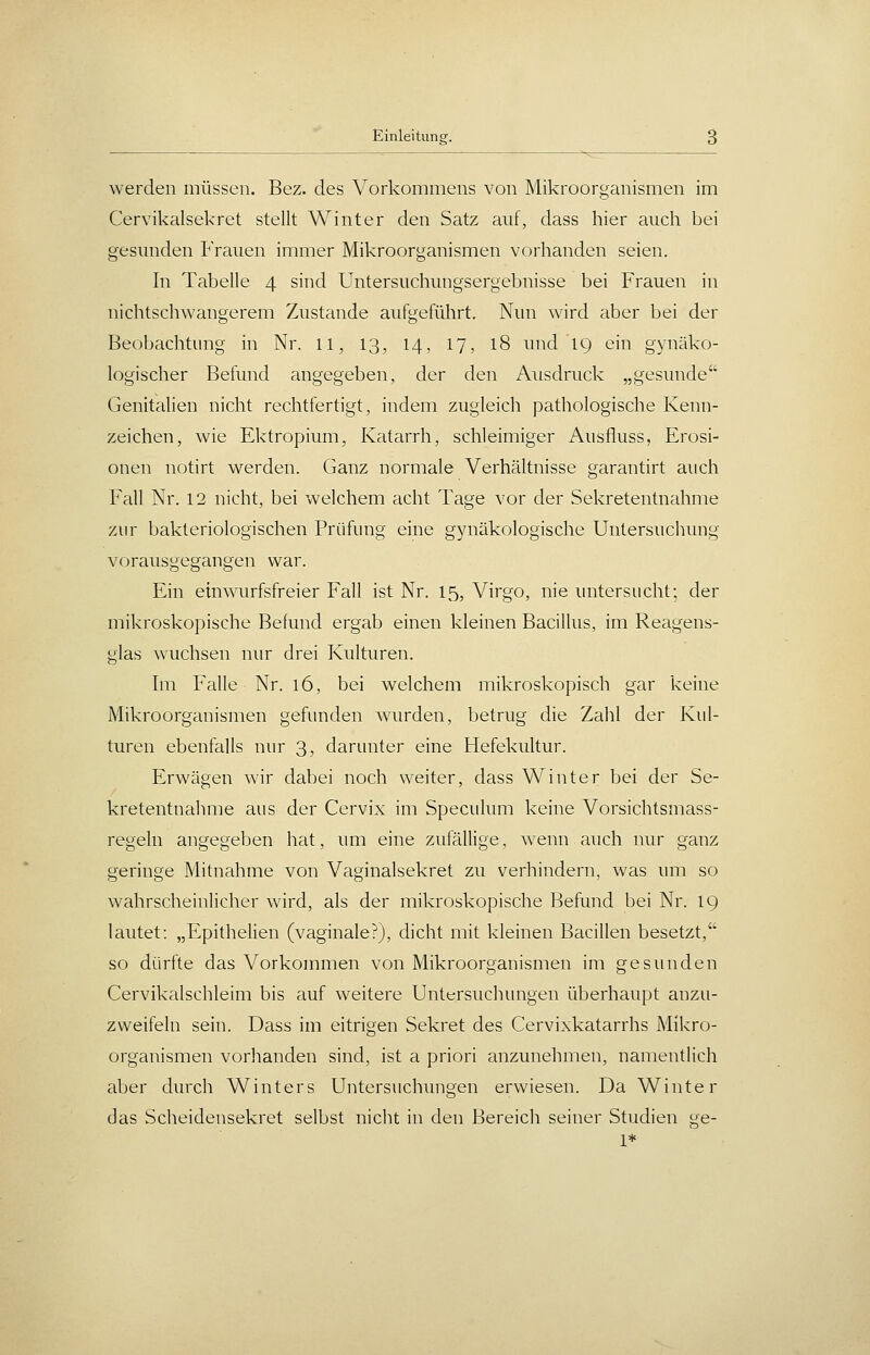 werden müssen. Bez. des Vorkommens von Mikroorganismen im Cervikalsekret stellt Winter den Satz auf, dass hier auch bei gesunden trauen immer Mikroorganismen vorhanden seien. In Tabelle 4 sind Untersuchungsergebnisse bei Frauen in nichtscliAvangerem Zustande aufgeführt. Nun wird aber bei der Beobachtung in Nr. 11, 13, 14, 17, 18 und 19 ein gynäko- logischer Befund angegeben, der den Ausdruck „gesunde Genitalien nicht rechtfertigt, indem zugleich pathologische Kenn- zeichen, wie Ektropium, Katarrh, schleimiger Ausfluss, Erosi- onen notirt werden. Ganz normale Verhältnisse garantirt auch Fall Nr. 12 nicht, bei welchem acht Tage vor der Sekretentnahme zur bakteriologischen Prüfung eine gynäkologische Untersuchung vorausgegangen war. Ein ein wurfsfreier Fall ist Nr. 15, Virgo, nie untersucht; der mikroskopische Befund ergab einen kleinen Bacillus, im Reagens- glas wuchsen nur drei Kulturen. Im Falle Nr. 16, bei welchem mikroskopisch gar keine Mikroorganismen gefunden wurden, betrug die Zahl der Kul- turen ebenfalls nur 3, darunter eine Hefekultur. Erwägen wir dabei noch weiter, dass Winter bei der Se- kretentnahme aus der Cervix im Speculum keine Vorsichtsmass- regeln angegeben hat, um eine zufällige, wenn auch nur ganz geringe Mitnahme von Vaginalsekret zu verhindern, was um so wahrscheinlicher wird, als der mikroskopische Befund bei Nr. 19 lautet: „Epithelien (vaginale?), dicht mit kleinen Bacillen besetzt, so dürfte das Vorkommen von Mikroorganismen im gesunden Cervikalschleim bis auf weitere Untersuchungen überhaupt anzu- zweifeln sein. Dass im eitrigen Sekret des Cervixkatarrhs Mikro- organismen vorhanden sind, ist a priori anzunehmen, namentlich aber durch Winters Untersuchungen erwiesen. Da Winter das Scheidensekret selbst nicht in den Bereich seiner Studien ge- 1*