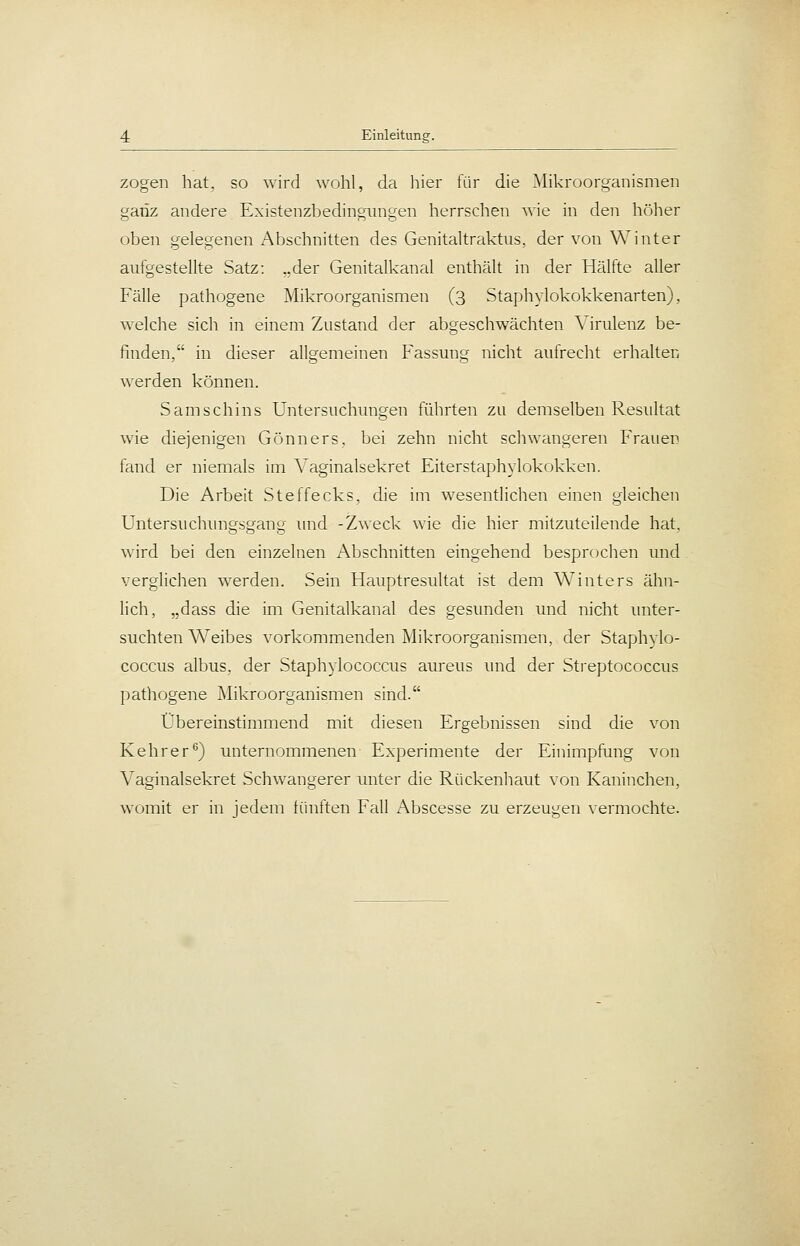 zogen hat, so wird wohl, da hier für die Mikroorganismen ganz andere Existenzbedingungen herrschen wie in den hölier oben gelegenen Abschnitten des Genitaltraktus, der von Winter aufgestellte Satz: ..der Genitalkanal enthält in der Hälfte aller Fälle pathogene Mikroorganismen (3 Staphylokokkenarten), welche sich in einem Zustand der abgeschwächten Virulenz be- finden, in dieser allgemeinen Fassung nicht aufrecht erhalten werden können. Samschins Untersuchungen führten zu demselben Resultat wie diejenigen Gönners, bei zehn nicht schwangeren Frauen fand er niemals im Vaginalsekret Eiterstaphylokokken. Die Arbeit Steffecks, die im wesentlichen einen gleichen Untersuchungsgang und -Zweck wie die hier mitzuteilende hat, wird bei den einzelnen Abschnitten eingehend besprochen und verglichen werden. Sein Hauptresultat ist dem Winters ähn- lich, „dass die im Genitalkanal des gesunden und nicht unter- suchten Weibes vorkommenden Mikroorganismen, der Staphylo- coccus albus, der Staphylococcus aureus und der Streptococcus pathogene Mikroorganismen sind. Übereinstimmend mit diesen Ergebnissen sind die von Kehrer^) unternommenen Experimente der Einimpfung von Vaginalsekret Schwangerer unter die Rückenhaut von Kaninchen, womit er in jedem fünften Fall Abscesse zu erzeugen vermochte.