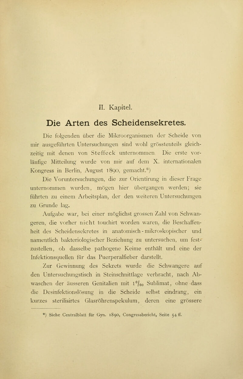 Die Arten des Scheidensekretes. Die folgenden über die Mikroorganismen der Scheide von mir ausgeführten Untersuchungen sind wohl grösstenteils gleich- zeitig mit denen von Steffeck unternommen. Die erste vor- läufige Mitteilung wurde von mir auf dem X. internationalen Kongress in Berlin, August 1890, gemacht.*) Die Voruntersuchungen, die zur Orientirung in dieser Frage unternommen wurden, mögen hier übergangen werden; sie führten zu einem Arbeitsplan, der den weiteren Untersuchungen zu Grunde lag. Aufgabe war, bei einer möglichst grossen Zahl von Schwan- greren, die vorher nicht touchirt worden waren, die Beschaffen- heit des Scheidensekretes in anatomisch - mikroskopischer und namentlich bakteriologischer Beziehung zu untersuchen, um fest- zustellen, ob dasselbe pathogene Keime enthält und eine der Infektionsquellen für das Puerperalfieber darstellt. Zur Gewinnung des Sekrets wurde die Schwangere auf den Untersuchungstisch in Steinschnittlage verbracht, nach x\b- waschen der äusseren Genitalien mit l°/oo SubHmat, ohnedass die Desinfektionslösung in die Scheide selbst eindrang, ein kurzes sterilisirtes Glasröhrenspekulum, deren eine grössere *j Siehe Centralblatt für Gyn. 1890, Congressbericht, Seite 54 ff.