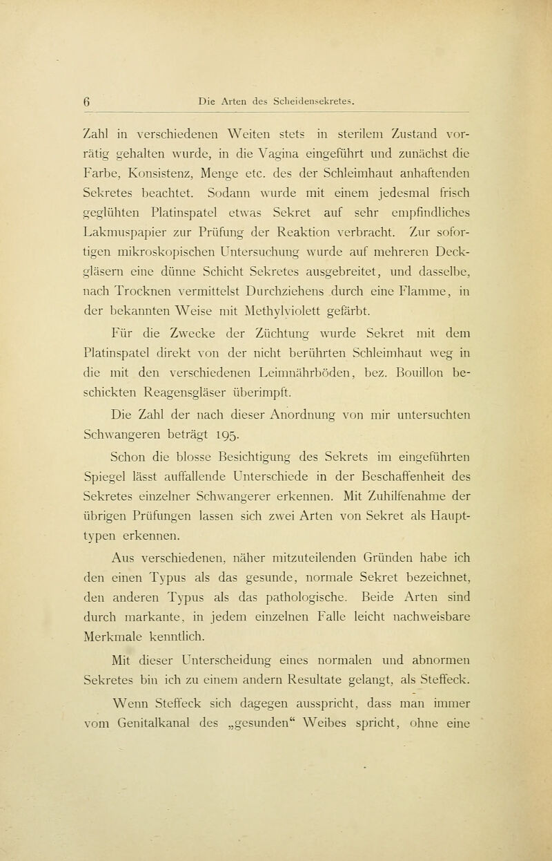 Zahl in verschiedenen Weiten stets in sterilem Zustand vor- rätig gehalten wurde, in die ^agina eingeführt und zunächst die Farbe, Konsistenz, Menge etc. des der Schleimhaut anhaftenden Sekretes beachtet. Sodann wurde mit einem jedesmal frisch geglühten Platinspatel etwas Sekret auf sehr empfindliches Lakmuspapier zur Prüfung der Reaktion verbracht. Zur sofor- tigen mikroskopischen Untersuchung wurde auf mehreren Deck- gläsern eine dünne Schicht Sekretes ausgebreitet, und dasselbe, nach Trocknen vermittelst Durchziehens durch eine Flamme, in der bekannten Weise mit ]\IethylvioIett gefärbt. Für die Zwecke der Züchtung wurde Sekret mit dem Platinspatel direkt von der nicht berührten Schleimhaut weg in die mit den verschiedenen Leimnährböden, bez. Bouillon be- schickten Reagensgläser überimpft. Die Zahl der nach dieser Anordnung von mir untersuchten Schwangeren beträgt 195. Schon die blosse Besichtigimg des Sekrets im eingeführten Spiegel lässt auffallende Unterschiede in der Beschaffenheit des Sekretes einzelner Schwangerer erkennen. Mit Zuhilfenahme der übrigen Prüfungen lassen sich zwei Arten von Sekret als Haupt- typen erkennen. Aus verschiedenen, näher mitzuteilenden Gründen habe ich den einen Typus als das gesunde, normale Sekret bezeichnet, den anderen Typus als das pathologische. Beide Arten sind durch markante, in jedem einzelnen Falle leicht nachweisbare Merkmale kenntlich. Mit dieser Unterscheidung eines normalen und abnormen Sekretes bin ich zu einem andern Resultate gelangt, als Steffeck. Wenn Steffeck sich dagegen ausspricht, dass man immer vom Genitalkanal des „gesunden Weibes spricht, ohne eine