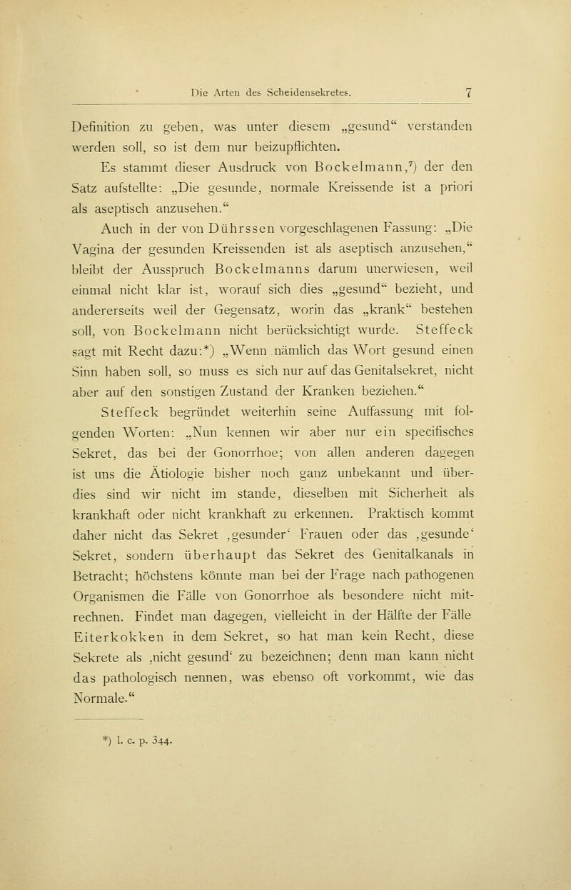 Definition zu geben, was unter diesem „gesund verstanden werden soll, so ist dem nur beizupflichten. Es stammt dieser Ausdmck von Bockelmann,^j der den Satz aufstellte: „Die gesunde, normale Kreissende ist a priori als aseptisch anzusehen. Auch in der von Dührssen vorgeschlagenen Fassung: „Die Vagina der gesunden Kreissenden ist als aseptisch anzusehen, bleibt der Ausspruch Bockelmanns darum unerwiesen, weil einmal nicht klar ist, worauf sich dies „gesund bezieht, und andererseits weil der Gegensatz, worin das „krank bestehen soll, von Bockelmann nicht berücksichtigt wurde. Steffeck sagt mit Recht dazu:*) „Wenn nämlich das Wort gesund einen Sinn haben soll, so muss es sich nur auf das Genitalsekret, nicht aber auf den sonstigen Zustand der Kranken beziehen. Steffeck begründet weiterhin seine Auffassung mit fol- genden Worten: „Nun kennen wir aber nur ein specifisches Sekret, das bei der Gonorrhoe; von allen anderen dagegen ist uns die Ätiologie bisher noch ganz unbekannt und über- dies sind wir nicht im stände, dieselben mit Sicherheit als krankhaft oder nicht krankhaft zu erkennen. Praktisch kommt daher nicht das Sekret ,gesunder' Frauen oder das ,gesunde' Sekret, sondern überhaupt das Sekret des Genitalkanals in Betracht; höchstens könnte man bei der Frage nach pathogenen Organismen die Fälle von Gonorrhoe als besondere nicht mit- rechnen. Findet man dagegen, vielleicht in der Hälfte der Fälle Eiterkokken in dem Sekret, so hat man kein Recht, diese Sekrete als ,nicht gesund' zu bezeichnen; denn man kann nicht das pathologisch nennen, was ebenso oft vorkommt, wie das Normale.