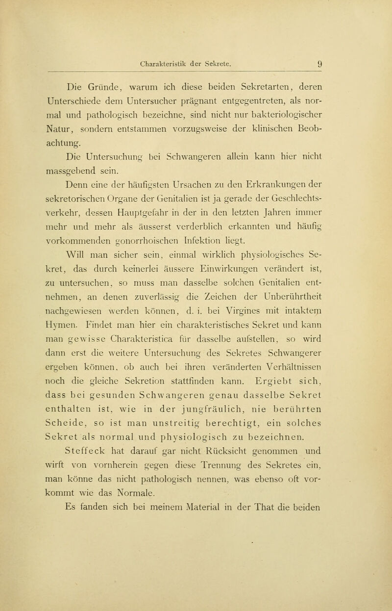 Die Gründe, warum ich diese beiden Sekretarten, deren Unterschiede dem Untersucher prägnant entgegentreten, als nor- mal und pathologisch I)ezeichne, sind nicht nur bakteriologischer Natur, sondern entstammen vorzugsweise der klinischen Beob- achtung. Die Untersuchung bei Schwangeren allein kann hier nicht massgebend sein. Denn eine der häufigsten Ursachen zu den Erkrankungen der sekretorischen Organe der Genitalien ist ja gerade der Geschlechts- verkehr, dessen Hauptgefahr in der in den letzten Jahren immer mehr imd mehr als äusserst verderblich erkannten und häufig vorkommenden gonorrhoischen Infektion liegt. Will man sicher sein, einmal wirklich physiologisches Se- kret, das durch keinerlei äussere Einwirkimgen verändert ist, zu untersuchen, so muss man dasselbe solchen Genitalien ent- nehmen, an denen zuverlässig die Zeichen der Unberührtheit nachgewiesen werden können, d. i. bei Virgines mit intaktem Hymen. Findet man hier ein charakteristisches Sekret imd kann man gewisse Charakteristica für dasselbe aufstellen, so wird dann erst die weitere Untersuchung des Sekretes Schwangerer ergeben können, ob auch bei ihren veränderten Verhältnissen noch die gleiche Sekretion stattfinden kann. Ergiebt sich, dass bei gesunden Schwangeren genau dasselbe Sekret enthalten ist, wie in der jungfräulich, nie berührten Scheide, so ist man unstreitig berechtigt, ein solches Sekret als normal und physiologisch zu bezeichnen. Steffeck hat darauf gar nicht Rücksicht genommen und wirft von vornherein gegen diese Trennung des Sekretes ein, man könne das nicht pathologisch nennen, was ebenso oft vor- kommt wie das Normale. Es fanden sich bei meinem Material in der That die beiden