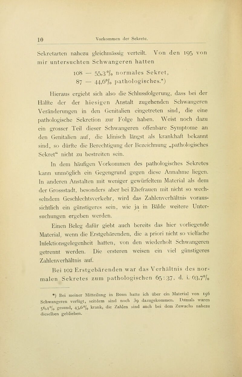 ]^Q Vorkommen der Sekrete. Sekretarten nahezu gleichmässig verteilt. Von den 195 von mir untersuchten Schwangeren hatten 108 — 55/3°/o normales Sekret, 87 — 44,6°/o pathologisches.*) Hieraus ergiebt sich also die Schlussfolgerung, dass bei der Hälfte der der hiesigen Anstalt zugehenden Schwangeren Veränderungen in den Genitalien eingetreten sind, die eine pathologische Sekretion zur Folge haben. Weist noch dazu ein grosser Teil dieser Schwangeren offenbare Symptome an den Genitalien auf, die klinisch längst als krankhaft bekannt sind, so dürfte die Berechtigung der Bezeichnung „pathologisches Sekret nicht zu bestreiten sein. In dem häufigen Vorkommen des pathologisches Sekretes kann unmöglich ein Gegengrund gegen diese Annahme liegen. In anderen Anstalten mit weniger gewürfeltem Material als dem der Grossstadt, besonders aber bei Ehefrauen mit nicht so wech- selndem Geschlechtsverkehr, wird das Zahlenverhältnis voraus- sichtlich ein günstigeres sein, wie ja in Bälde weitere Unter- suchungen ergeben werden. Einen Beleg dafür giebt auch bereits das hier vorliegende Material, wenn die Erstgebärenden, die a priori nicht so vielfache Infektionsgelegenheit hatten, von den wiederholt Schwangeren getrennt werden. Die ersteren weisen ein viel günstigeres Zahlenverhältnis auf. Bei 102 Erstgebärenden war das Verhältnis des nor- malen Sekretes zum pathologischen 65:37, d. i. 63,7''/o *) Bei meiner Mitteilung in Bonn liatte ich über ein Material von 156 Schwangeren verfügt, seitdem sind noch 89 dazugekommen. Damals waren 56,4% gesund, 43,60/0 krank, die Zahlen sind auch bei dem Zuwachs nahezu dieselben geblieben.