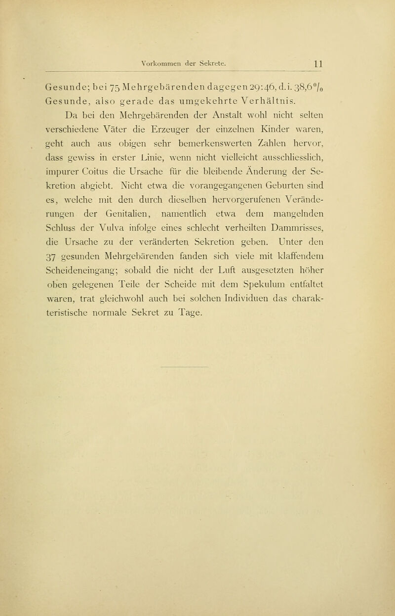 Gesunde; bei 75 Mehrgebärenden dagegen 29:46, d.i. 38,6% Gesunde, also gerade das umgekehrte Verhältnis. Da bei den Mehrgebärenden der Anstalt wohl nicht selten verschiedene Väter die Erzeuger der einzelnen Kinder waren, geht auch aus obigen sehr bemerkenswerten Zahlen hervor, dass gewiss in erster Linie, wenn nicht vielleicht ausschliesslich, impurer Coitus die Ursache für die bleibende Änderung der Se- kretion abgiebt. Nicht etwa die vorangegangenen Geburten sind es, welche mit den durch dieselben hervorgerufenen Verände- rungen der Genitalien, namentlich etwa dem mangelnden Schluss der Vulva infolge eines schlecht verheilten Dammrisses, die Ursache zu der veränderten Sekretion geben. Unter den 37 gesunden Mehrgebärenden fanden sich viele mit klaffendem Scheideneingang; sobald die nicht der Luft ausgesetzten höher oben gelegenen Teile der Scheide mit dem Spekulum entfaltet waren, trat gleichwohl auch bei solchen Individuen das charak- teristische normale Sekret zu Tage.