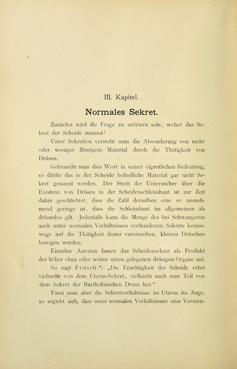 III. Kapitel. Normales Sekret. Zunächst wird die Frage zu erörtern sein, woher das Se- kret der Scheide stammt? Unter Sekretion versteht man die Absonderung von mehr oder weniger flüssigem Material durch die Thätigkeit von Drüsen. Gebraucht man dies Wort in seiner eigentlichen Bedeutung, so dürfte das in der Scheide befindliche Material gar nicht Se- kret genannt werden. Der Streit der Untersucher über die Existenz von Drüsen in der Scheidenschleimhaut ist zur Zeit dahin geschlichtet, dass die Zahl derselben eine so ausneh- mend geringe ist, dass die Schleimhaut im allgemeinen als drüsenlos gilt. Jedenfalls kann die Menge des bei Schwangeren auch unter normalen Verhältnissen vorhandenen Sekrets keines- wegs auf die Thätigkeit dieser vereinzelten, kleinen Drüschen bezogen werden. Einzelne Autoren fassen das Scheidensekret als Produkt der höher oben oder weiter unten gelegenen drüsigen Organe auf. So sagt Fritsch:^) „Die Feuchtigkeit der Scheide rührt vielmehr von dem Uterus-Sekret, vielleicht auch zum Teil von dem Sekret der Bartholinischen Drüse her. Fasst man aber die Sekretverhältnisse im Uterus -ins Auge, so ergiebt sich, dass unter normalen Verhältnissen eine Vermen-