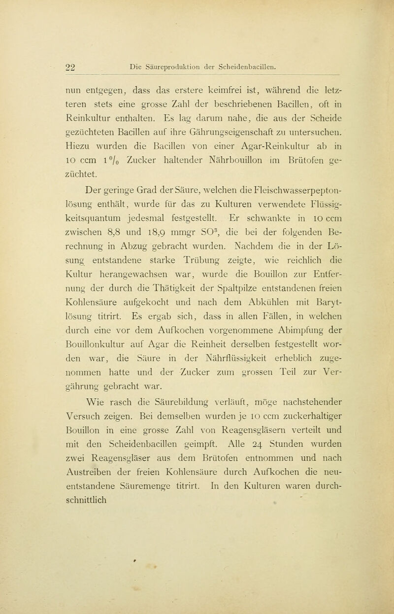 nun entgegen^ dass das erstere keimfrei ist, während die letz- teren stets eine grosse Zahl der beschriebenen Bacillen, oft in Reinkultur enthalten. Es lag darum nahe, die aus der Scheide gezüchteten Bacillen auf ihre Gährungseigenschaft zu untersuchen. Hiezu wurden die Bacillen von einer Agar-Reinkultur ab in 10 ccm 1 °/o Zucker haltender Nährbouillon im Brütofen ge- züchtet. Der geringe Grad der Säure, welchen dieFleischwasserpepton- lösung enthält, wurde für das zu Kulturen verwendete Flüssig- keitsquantum jedesmal festgestellt. Er schwankte in 10 ccm zwischen 8,8 und 18,9 mmgr SO^, die bei der folgenden Be- rechnung in Abzug gebracht wurden. Nachdem die in der Lö- sung entstandene starke Trübung zeigte, wie reichlich die Kultur herangewachsen war, wurde die Bouillon zur Entfer- nung der durch die Thätigkeit der Spaltpilze entstandenen freien Kohlensäure aufgekocht und nach dem Abkühlen mit Baryt- lösung titrirt. Es ergab sich, dass in allen Fällen, in welchen durch eine vor dem Aufkochen vorgenommene Abimpfung der Bouillonkultur auf Agar die Reinheit derselben festgestellt wor- den war, die Säure in der Nährflüssigkeit erheblich zuge- nommen hatte und der Zucker zum grossen Teil zur Ver- gährung gebracht war. Wie rasch die Säurebildung verläuft, möge nachstehender Versuch zeigen. Bei demselben wurden je 10 ccm zuckerhaltiger Bouillon in eine grosse Zahl von Reagensgläsern verteilt und mit den Scheidenbacillen geimpft. Alle 24 Stunden wurden zwei Reagensgläser aus dem Brütofen entnommen und nach Austreiben der freien Kohlensäure durch Aufkochen die neu- entstandene Säuremenge titrirt. In den Kulturen waren durch- schnittlich