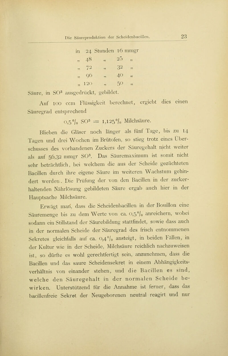 in 24 Stunden 16 mmgr „ 48 „ 25 „ „ 72 „ 32 „ „ 96 „ 40 „ „ 120 „ 50 » Säure, in SO^ ausgedrückt, gebildet. Auf 100 ccm Flüssigkeit berechnet, ergiebt dies einen Säuregrad entsprechend 0,5'/o SO^ = 1,125% Milchsäure. Blieben die Gläser noch länger als Rinf Tage, bis zu 14 Tagen und drei Wochen im Brütofen, so stieg trotz eines Über- schusses des vorhandenen Zuckers der Säuregehalt nicht weiter als auf 56„32 nimgr SO^. Das Säuremaximum ist somit nicht sehr beträchtlich, bei welchem die aus der Scheide gezüchteten Bacillen durch ihre eigene Säure im weiteren Wachstum gehin- dert werden. Die Prüfung der von den Bacillen in der zucker- haltenden Nährlösung gebildeten Säure ergab auch hier in der Hauptsache Milchsäure. Erwägt man, dass die Scheidenbacillen in der Bouillon eine Säuremenge bis zu dem Werte von ca. 0,50/0 anreichern, wobei sodann ein Stillstand der Säurebildung stattfindet, sowie dass auch in der normalen Scheide der Säuregrad des frisch entnommenen Sekretes gleichfalls auf ca. 0,4'Vo ansteigt, in beiden Fällen, in der Kultur wie in der Scheide, Milchsäure reichlich nachzuweisen ist, so dürfte es wohl gerechtfertigt sein, anzunehmen, dass die Bacillen und das saure Scheidensekret in eineni Abhängigkeits- verhältnis von einander stehen, und die Bacillen es sind, welche den Säuregehalt in der normalen Scheide be- wirken. Unterstützend für die Annahme ist ferner, dass das bacillenfreie Sekret der Neugeborenen neutral reagirt und nur