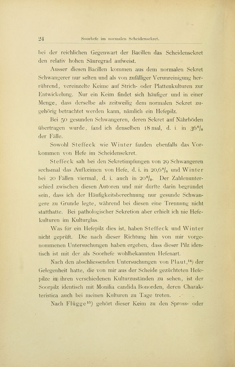 bei der reichlichen Gegenwart der Bacillen das Scheidensekret den relativ hohen Säuregrad aufweist. Ausser diesen Bacillen kommen aus dem normalen Sekret Schwangerer nur selten und als von zufälliger Verunreinigung her- rührend, vereinzelte Keime auf Strich- oder Plattenkulturen zur Entwickelung. Nur ein Keim findet sich häufiger und in einer Menge, dass derselbe als zeitweilig dem normalen Sekret zu- gehörig betrachtet werden kann, nämlich ein Hefepilz. Bei 50 gesunden Schwangeren, deren Sekret auf Nährböden übertragen wurde, fand ich denselben 18 mal, d. i. in 36*^/0 der Fälle. Sowohl Steffeck wie Winter fanden ebenfalls das Vor- kommen von Hefe im Scheidensekret. Steffeck sah bei den Sekretimpfungen von 29 Schwangeren sechsmal das Aufkeimen von Hefe, d. i. in 20,6°/o und Winter bei 20 Fällen viermal, d. i. auch in 20^0- Der Zahlenunter- schied zwischen diesen Autoren und mir dürfte darin begründet sein, dass ich der Häufigkeitsberechnung nur gesunde Schwan- gere zu Grunde legte, während bei diesen eine Trennimg nicht statthatte. Bei pathologischer Sekretion aber erhielt ich nie Hefe- kulturen im Kulturglas. Was für ein Hefepilz dies ist, haben Steffeck und Winter nicht geprüft. Die nach dieser Richtung hin von mir vorge- nommenen Untersuchungen haben ergeben, dass dieser Pilz iden- tisch ist mit der als Soorhefe wohlbekannten Hefenart. Nach den abschUessenden Untersuchungen von Plaut,^*) der Gelegenheit hatte, die von mir aus der Scheide gezüchteten Hefe- pilze in ihren verschiedenen Kulturzuständen zu sehen, ist der Soorpilz identiscli mit Monilia Candida Bonorden, deren Charak- teristica auch bei meinen Kulturen zu Tage treten. Nach Flügge^'^j gehört dieser Keim zu den Spross- oder