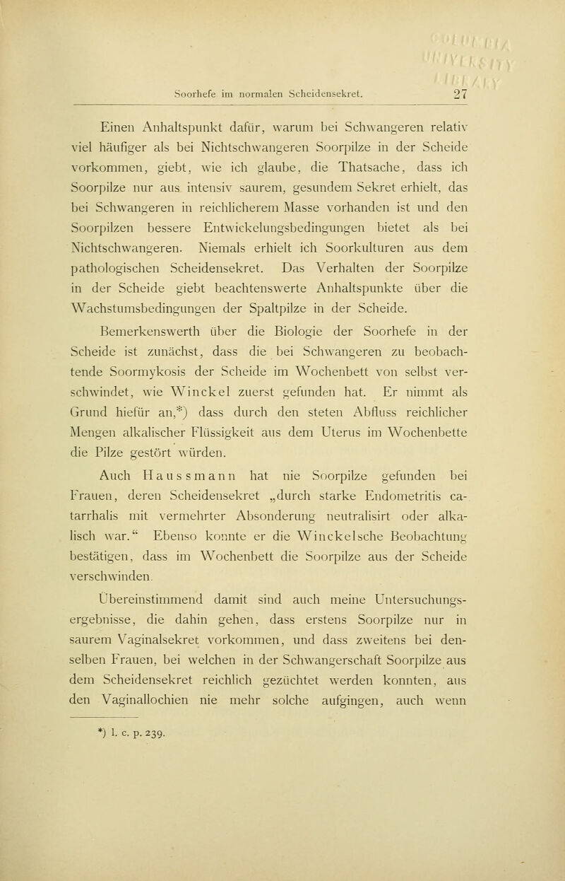 Einen Anhaltspunkt dafür, warum bei Schwangeren relativ viel häufiger als bei Nichtschwangeren Soorpilze in der Scheide vorkommen, giebt, wie ich glaube, die Thatsache, dass ich Soorpilze nur aus intensiv saurem, gesundem Sekret erhielt, das bei Schwangeren in reichlicherem Masse vorhanden ist und den Soorpilzen bessere Entwickelungsbedingungen bietet als bei Nichtschwangeren. Niemals erhielt ich Soorkulturen aus dem pathologischen Scheidensekret. Das Verhalten der Soorpilze in der Scheide giebt beachtenswerte Anhaltspunkte über die Wachstumsbedingungen der Spaltpilze in der Scheide. Bemerkenswerth über die Biologie der Soorhefe in der Scheide ist zunächst, dass die bei Schwangeren zu beobach- tende Soormykosis der Scheide im Wochenbett von selbst ver- schwindet, wie Winckel zuerst gefunden hat. Er nimmt als Grund hiefür an,*) dass durch den steten Abfluss reichlicher Mengen alkalischer Flüssigkeit aus dem Uterus im Wochenbette die Pilze gestört würden. Auch H a u s s m a n n hat nie Soorpilze gefunden bei Frauen, deren Scheidensekret „durch starke Endometritis ca- tarrhalis mit vermehrter Absonderung neutralisirt oder alka- lisch war.'' Ebenso konnte er die Winckelsche Beobachtung bestätigen, dass im Wochenbett die Soorpilze aus der Scheide verschwinden. Übereinstimmend damit sind auch meine Untersuchungs- ergebnisse, die dahin gehen, dass erstens Soorpilze nur in saurem V^aginalsekret vorkommen, und dass zweitens bei den- selben Frauen, bei welchen in der Schwangerschaft Soorpilze aus dem Scheidensekret reichlich gezüchtet werden konnten, aus den Vaginallochien nie mehr solche aufgingen, auch wenn
