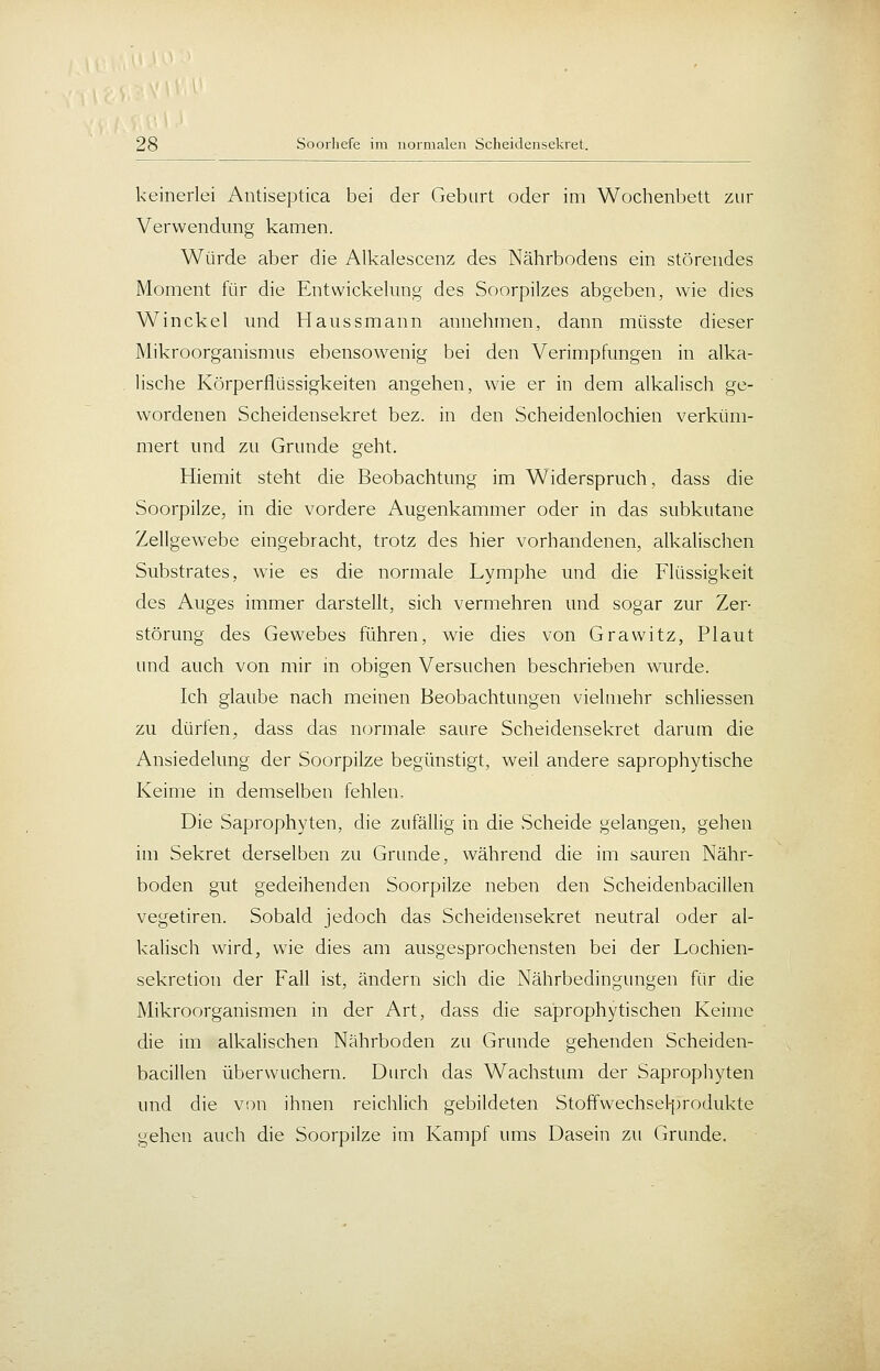 keinerlei Antiseptica bei der Geburt oder im Wochenbett zur Verwendung kamen. Würde aber die Alkalescenz des Nährbodens ein störendes Moment für die Entwickehmg des Soorpiizes abgeben, wie dies Win ekel und H aus s mann annehmen, dann müsste dieser Mikroorganismus ebensowenig bei den Verimpfungen in alka- lische Körperflüssigkeiten angehen, wie er in dem alkalisch ge- wordenen Scheidensekret bez. in den Scheidenlochien verküm- mert und zu Grunde geht. Hiemit steht die Beobachtung im Widerspruch, dass die Soorpilze, in die vordere Augenkammer oder in das subkutane Zellgewebe eingebracht, trotz des hier vorhandenen, alkalischen Substrates, wie es die normale Lymphe und die Flüssigkeit des Auges immer darstellt, sich vermehren und sogar zur Zer- störung des Gewebes führen, wie dies von Grawitz, Plaut und auch von mir in obigen Versuchen beschrieben wurde. Ich glaube nach meinen Beobachtungen vielmehr schliessen zu dürfen, dass das normale saure Scheidensekret darum die Ansiedelung der Soorpilze begünstigt, weil andere saprophytische Keime in demselben fehlen. Die Saprophyten, die zufällig in die Scheide gelangen, gehen im Sekret derselben zu Grunde, während die im sauren Nähr- boden gut gedeihenden Soorpilze neben den Scheidenbacillen vegetiren. Sobald jedoch das Scheidensekret neutral oder al- kalisch wird, wie dies am ausgesprochensten bei der Lochien- sekretion der Fall ist, ändern sich die Nährbedingungen für die Mikroorganismen in der Art, dass die saprophytischen Keime die im alkalischen Nährboden zu Grunde gehenden Scheiden- bacillen überwuchern. Durch das Wachstum der Sapropliyten lind die von ihnen reichlich gebildeten Stoffwechsef[)rodukte gehen auch die Soorpilze im Kampf ums Dasein zu Grunde.