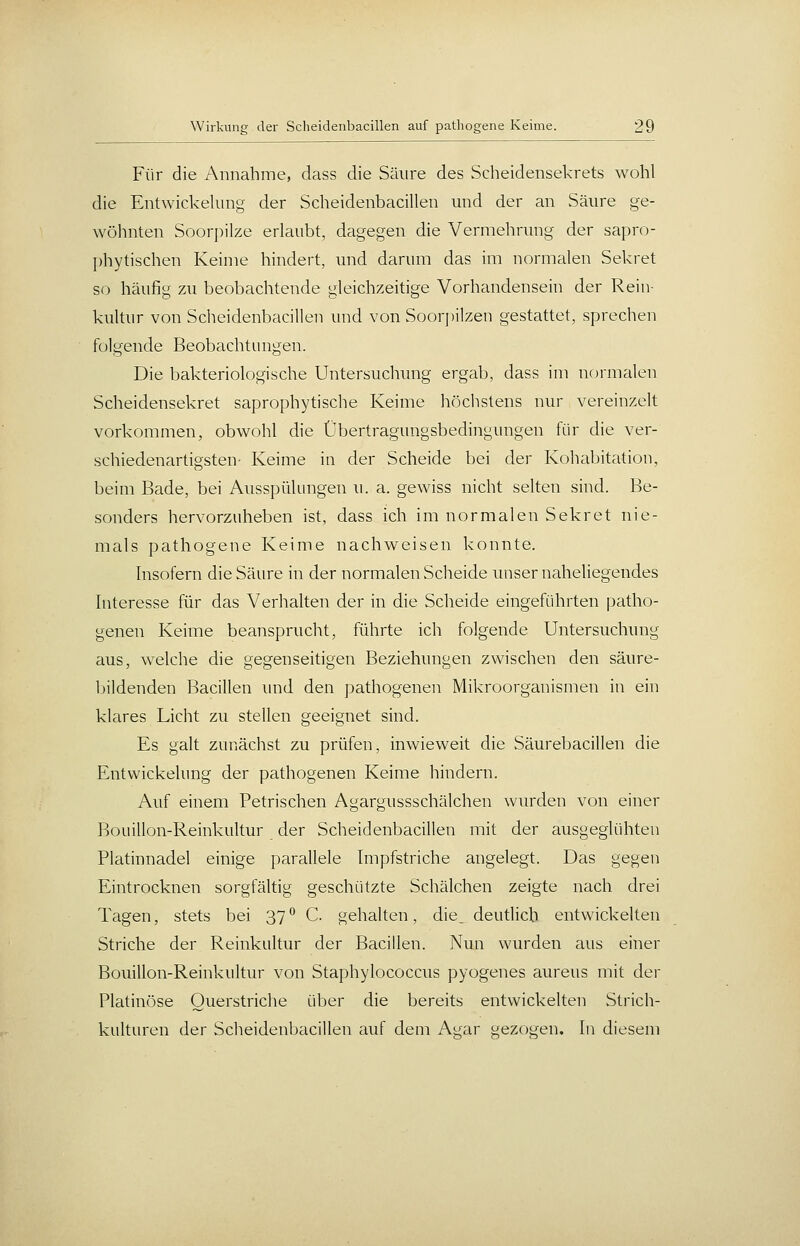 Für die Annahme, dass die Säure des Scheidensekrets wohl die Entwickelung der Scheidenbacillen und der an Säure ge- wöhnten Soori)ilze erlaubt, dagegen die Vermehrung der sapro- phytischen Keime hindert, und darum das im normalen Sekret so häufig zu beobachtende gleichzeitige Vorhandensein der Rein- kultur von Scheidenbacillen und von Soorj^ilzen gestattet, sprechen folgende Beobachtungen. Die bakteriologische Untersuchung ergab, dass im normalen Scheidensekret saprophytische Keime höchstens nur vereinzelt vorkommen, obwohl die Übertragungsbedingungen für die ver- schiedenartigsten- Keime in der Scheide bei der Kohabitation, beim Bade, bei Ausspülungen u. a. gewiss nicht selten sind. Be- sonders hervorzuheben ist, dass ich im normalen Sekret nie- mals pathogene Keime nachweisen konnte. hisofern die Säure in der normalen Scheide unser naheliegendes hiteresse für das Verhalten der in die Scheide eingeführten patho- genen Keime beansprucht, führte ich folgende Untersuchung aus, welche die gegenseitigen Beziehungen zwischen den säure- bildenden Bacillen und den pathogenen Mikroorganismen in ein klares Licht zu stellen geeignet sind. Es galt zunächst zu prüfen, inwieweit die Säurebacillen die Entwickelung der pathogenen Keime hindern. Auf einem Petrischen Agargussschälchen wurden von einer Bouillon-Reinkultur der Scheidenbacillen mit der ausgeglühten Platinnadel einige parallele Impfstriche angelegt. Das gegen Eintrocknen sorgfältig geschützte Schälchen zeigte nach drei Tagen, stets bei 37 ° C. gehalten, die_ deutlich entwickelten Striche der Reinkultur der Bacillen. Nun wurden aus einer Bouillon-Reinkultur von Staphylococcus pyogenes aureus mit der Platinöse Querstriche über die bereits entwickelten Strich- kulturen der Scheidenbacillen auf dem At(ar gezogen. In diesem