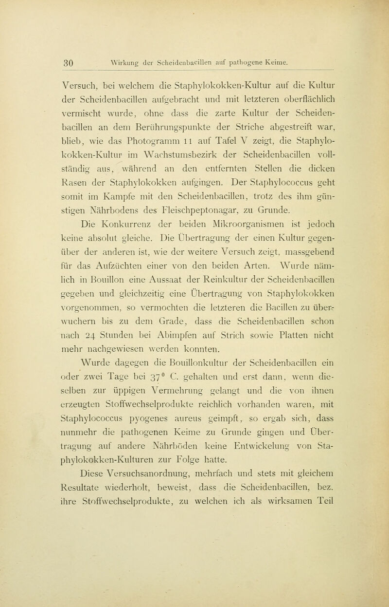 Versuch, bei welchem die Staphylokokken-Kultur auf die Kultur der Scheidenbacillen aufgebracht und mit letzteren oberflächlich vermischt wurde, ohne dass die zarte Kultur der Scheiden- bacillen an dem Berührungspunkte der Striche abgestreift war, blieb, wie das Photogramm 11 auf Tafel V zeigt, die Staphylo- kokken-Kultur im Warhstumsbezirk der Scheidenbacillen voll- ständig aus, während an den entfernten Stellen die dicken Rasen der Staphylokokken aufgingen. Der Staphylococcus geht somit im Kampfe mit den Scheidenbacillen, trotz des ihm gün- stigen Nährbodens des Fleischpeptonagar, zu Grunde. Die Konkurrenz der beiden Mikroorganismen ist jedoch keine absolut gleiche. Die Übertragung der einen Kultur gegen- über der anderen ist, wie der weitere Versuch zeigt, massgebend für das Aufzüchten einer von den beiden Arten. Wurde näm- lich in Bouillon eine Aussaat der Reinkultur der Scheidenbacillen gegeben und gleichzeitig eine Übertragung von Staphylokokken vorgenommen, so vermochten die letzteren die Bacillen zu über- wuchern bis zu dem Grade, dass die Scheidenbacillen schon nach 24 Stimden bei Abimpfen auf Strich sowie Platten nicht mehr nachgewiesen werden konnten. Wurde dagegen die Bouillonkultur der Scheidenbacillen ein oder zwei Tage bei 37 C. gehalten und erst dann, wenn die- selben zur üppigen Vermehrung gelangt und die von ihnen erzeugten Stoffwechselprodukte reichlich vorhanden waren, mit Staphylococcus pyogenes aureus geimpft, so ergab sich, dass nunmehr die pathogenen Keime zu Grunde gingen und Über- tragung auf andere Nährböden keine Entwickelung von Sta- phylokokken-Kulturen zur Folge hatte. Diese Versuchsanordnung, mehrfach und stets mit gleichem Resultate wiederholt, beweist, dass die Scheidenbacillen, bez. ihre Stoffwechselprodukte, zu welchen ich als wirksamen Teil
