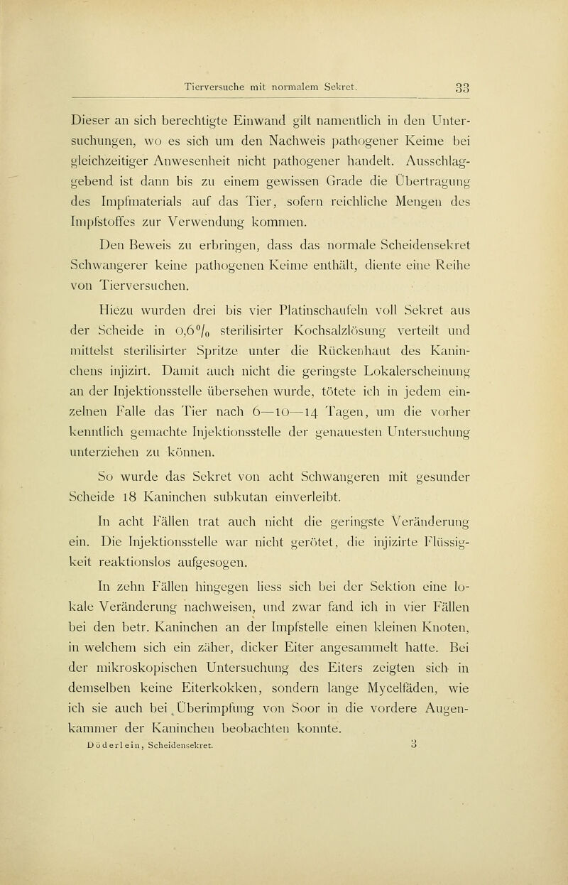 Dieser an sich berechtigte Einwand gilt namentlich in den Unter- suchungen, wo es sich um den Nachweis pathogener Keime bei gleichzeitiger Anwesenheit nicht pathogener handelt. Ausschlag- gebend ist dann bis zu einem gewissen Grade die Übertragung des Impfmaterials auf das Tier, sofern reichliche Mengen des Impfstoffes zur Verwendung kommen. Den Beweis zu erbringen, dass das normale Scheidensekret Schwangerer keine pathogenen Keime enthält, diente eine Reihe von Tierversuchen. Hiezu wurden drei bis vier Platinschaufeln voll Sekret aus der Scheide in 0,6^Jq sterilisirter Kochsalzlösung verteilt und mittelst sterilisirter Spritze unter die Rückenhaut des Kanin- chens injizirt. Damit auch nicht die geringste Lokalerscheinung an der Injektionsstelle übersehen wurde, tötete ich in jedem ein- zelnen Falle das Tier nach 6—10—14 Tagen, um die vorher kenntlich gemachte Injektionsstelle der genauesten Untersuchimg unterziehen zu können. So wurde das Sekret von acht Schwangeren mit gesunder Scheide 18 Kaninchen subkutan einverleibt. In acht Fällen trat auch nicht die geringste Veränderung ein. Die Injektionsstelle war nicht gerötet, die injizirte Flüssig- keit reaktionslos aufgesogen. In zehn Fällen hingegen Hess sich bei der Sektion eine lo- kale Veränderung nachweisen, imd zwar fand ich in vier Fällen bei den betr. Kaninchen an der Impfstelle einen kleinen Knoten, in welchem sich ein zäher, dicker Eiter angesammelt hatte. Bei der mikroskopischen Untersuchung des Eiters zeigten sich in demselben keine Eiterkokken, sondern lange Mycelfäden, wie ich sie auch bei ^ Überimpfung von Soor in die vordere Augen- kammer der Kaninchen beobachten konnte. Döderleln, Scheidensekret. O