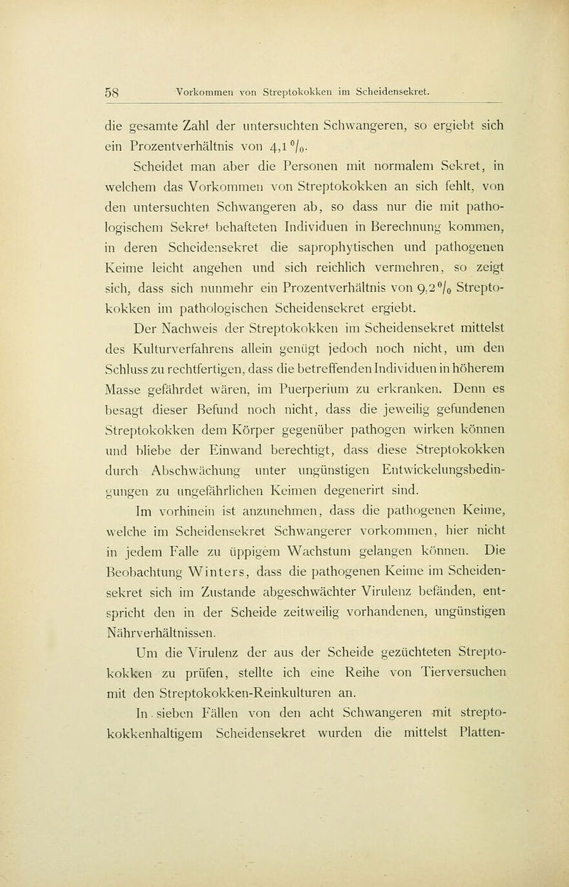 die gesamte Zahl der untersuchten Schwangeren, so ergiebt sich ein Prozentverhältnis von 4,1 '/o- Scheidet man aber die Personen mit normalem Sekret, in welchem das Vorkommen von Streptokokken an sich fehlt, von den untersuchten Schwangeren ab, so dass nur die mit patho- logischem Sekre<: behafteten Individuen in Berechnung kommen, in deren Scheidensekret die saprophytischen und pathogenen Keime leicht angehen und sich reichlich vermehren, so zeigt sich, dass sich nunmehr ein Prozentverhältnis von 9.2*^/0 Strepto- kokken im pathologischen Scheidensekret ergiebt. Der Nachweis der Streptokokken im Scheidensekret mittelst des Kulturverfahrens allein genügt jedoch noch nicht, um den Schluss zu rechtfertigen, dass die betreffenden Individuen in höherem Masse gefährdet wären, im Puerperium zu erkranken. Denn es besagt dieser Befund noch nicht, dass die jeweilig gefundenen Streptokokken dem Körper gegenüber pathogen wirken können und bliebe der Einwand berechtigt, dass diese Streptokokken durch Abschwächung unter ungünstigen Entwickelungsbedin- gungen zu ungefährlichen Keimen degenerirt sind. Im vorhinein ist anzunehmen, dass die pathogenen Keime, welche im Scheidensekret Schwangerer vorkommen, hier nicht in jedem Falle zu üppigem Wachstum gelangen können. Die Beobachtung Winters, dass die pathogenen Keime im Scheiden- sekret sich im Zustande abgeschwächter Virulenz befänden, ent- spricht den in der Scheide zeitweilig vorhandenen, ungünstigen Nährverhältnissen. Um die Virulenz der aus der Scheide gezüchteten Strepto- kokken zu prüfen, stellte ich eine Reihe von Tierversuchen mit den Streptokokken-Reinkulturen an. In. sieben Fällen von den acht Schwangeren mit strepto- kokkenhaltigem Scheidensekret wurden die mittelst Platten-