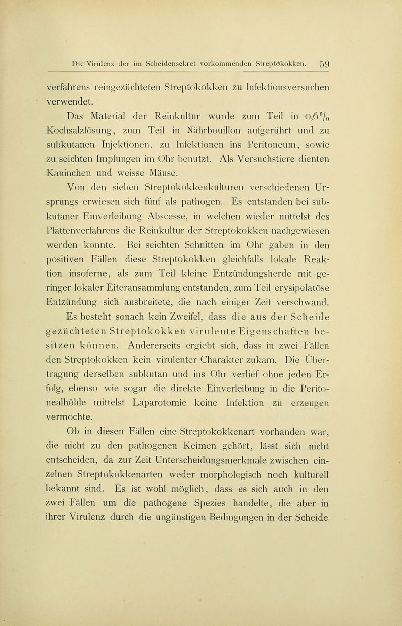 Verfahrens reingezüchteten Streptokokken zu Infektionsversuchen verwendet. Das Material der Reinkultur wurde zum Teil in 0,6 /o Kochsalzlösung, zum Teil in Nährbouillon aufgerührt und zu subkutanen Injektionen, zu Infektionen ins Peritoneum, sowie zu seichten Impfungen im Ohr benutzt. Als Versuchstiere dienten Kaninchen und weisse Mäuse. Von den sieben Streptokokkenkulturen verschiedenen Ur- sprungs erwiesen sich fünf als pathogen. Es entstanden bei sub- kutaner Einverleibung Abscesse, in welchen wieder mittelst des Plattenverfahrens die Reinkultur der Streptokokken nachgeM'iesen werden konnte. Bei seichten Schnitten im Ohr gaben in den positiven Fällen diese Streptokokken gleichfalls lokale Reak- tion insoferne, als zum Teil kleine Entzündungsherde mit ge- ringer lokaler Eiteransammlung entstanden, zum Teil erysipelatöse Entzündung sich ausbreitete, die nach einiger Zeit verschwand. Es besteht sonach kein Zweifel, dass die aus der Scheide gezüchteten Streptokokken virulente Eigenschaften be- sitzen können. Andererseits ergiebt sich, dass in zwei Fällen den Streptokokken kein virulenter Charakter zukam. Die Über- tragung derselben subkutan und ins Ohr verlief ohne jeden Er- folg, ebenso wie sogar die direkte Einverleibung in die Perito- nealhöhle mittelst Laparotomie keine Infektion zu erzeugen vermochte. Ob in diesen Fällen eine Streptokokkenart vorhanden war, die nicht zu den pathogenen Keimen gehört, lässt sich nicht entscheiden, da zur Zeit Unterscheidungsmerkmale zwischen ein- zelnen Streptokokkenarten weder morphologisch noch kulturell bekannt sind. Es ist wohl möglich, dass es sich auch in den zwei Fällen um die pathogene Spezies handelte, die aber in ihrer Virulenz durch die ungünstigen Bedingungen in der Scheide