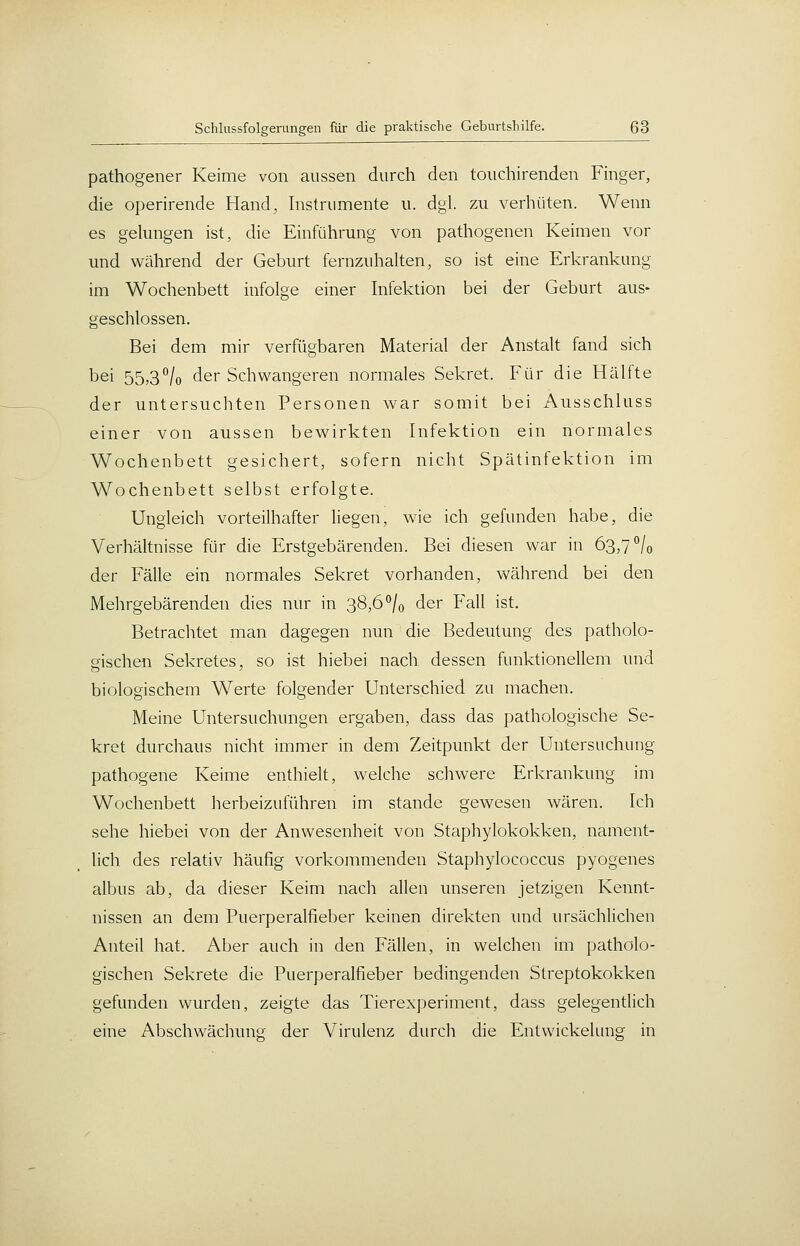 pathogener Keime von aussen durch den touchirenden Finger, die operirende Hand, Instrumente u. dgl. zu verhüten. Wenn es gelungen ist, die Einführung von pathogenen Keimen vor und während der Geburt fernzuhalten, so ist eine Erkrankung im Wochenbett infolge einer Infektion bei der Geburt aus- geschlossen. Bei dem mir verfügbaren Material der Anstalt fand sich bei 55,3^/0 der Schwangeren normales Sekret. Für die Hälfte der untersuchten Personen war somit bei Ausschluss einer von aussen bewirkten Infektion ein normales Wochenbett gesichert, sofern nicht Spätinfektion im Wochenbett selbst erfolgte. Ungleich vorteilhafter liegen, wie ich gefunden habe, die Verhältnisse für die Erstgebärenden. Bei diesen war in 63,7 /o der Fälle ein normales Sekret vorhanden, während bei den Mehrgebärenden dies nur in 38,6 °/o der Fall ist. Betrachtet man dagegen nun die Bedeutung des patholo- gischen Sekretes, so ist hiebei nach dessen funktionellem und biologischem Werte folgender Unterschied zu machen. Meine Untersuchungen ergaben, dass das pathologische Se- kret durchaus nicht immer in dem Zeitpunkt der Untersuchung pathogene Keime enthielt, welche schwere Erkrankung im Wochenbett herbeizuführen im stände gewesen wären. Ich sehe hiebei von der Anwesenheit von Staphylokokken, nament- lich des relativ häufig vorkommenden Staphylococcus pyogenes albus ab, da dieser Keim nach allen unseren jetzigen Kennt- nissen an dem Puerperalfieber keinen direkten und ursächlichen Anteil hat. Aber auch in den Fällen, in welchen im patholo- gischen Sekrete die Puerperalfieber bedingenden Streptokokken gefunden wurden, zeigte das Tierexperiment, dass gelegendich eine Abschwächuns; der Virulenz durch die Entwickelung in