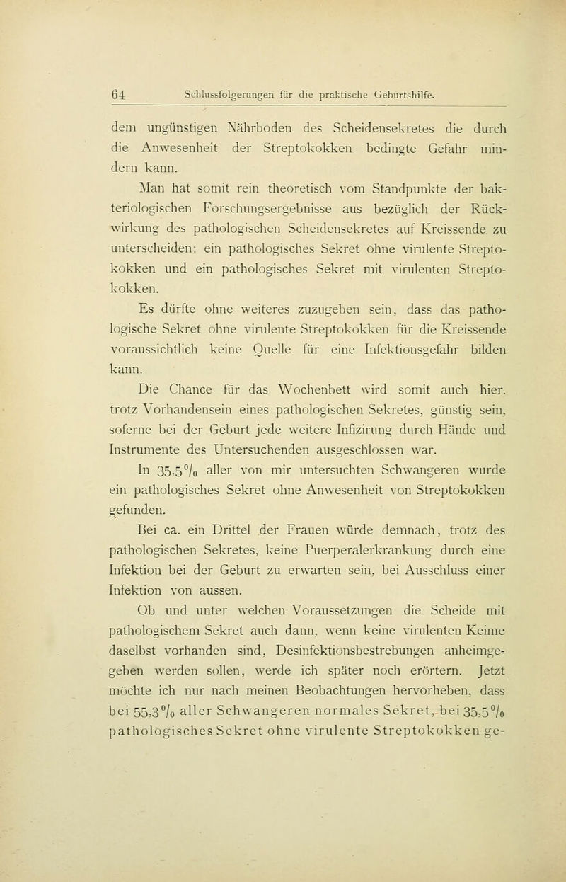 dem ungünstigen Nährboden des Scheidensekretes die durch die ^Anwesenheit der Streptokokken bedingte Gefahr min- dern kann. Man hat somit rein theoretisch vom Standpunkte der bak- teriologischen Forschungsergebnisse aus bezüglicli der Rück- wirkung des pathologischen Scheidensekretes auf Kreissende zu unterscheiden: ein pathologisches Sekret ohne virulente Strepto- kokken und ein pathologisches Sekret mit virulenten Strepto- kokken. Es dürfte ohne weiteres zuzugeben sein, dass das patho- logische Sekret ohne virulente Streptokokken für die Kreissende voraussichtlich keine Quelle für eine Infektionsgefahr bilden kann. Die Chance für das Wochenbett wird somit auch hier, trotz Vorhandensein eines pathologischen Sekretes, günstig sein, soferne bei der Geburt jede weitere Infizirung durch Hände imd Instrumente des Untersuchenden ausgeschlossen war. Ii^ 35-5°/o aller von mir imtersuchten Schwangeren wurde ein pathologisches Sekret ohne Anwesenheit von Streptokokken gefunden. Bei ca. ein Drittel der Frauen würde demnach, trotz des pathologischen Sekretes, keine Puerperalerkrankung durch eine Infektion bei der Geburt zu erwarten sein, bei Ausschluss einer Infektion von aussen. Ob und unter welchen Voraussetzungen die Scheide mit pathologischem Sekret auch dann, wenn keine virulenten Keime daselbst vorhanden sind, Desinfektionsbestrebungen anheimge- geben werden sollen, werde ich später noch erörtern. Jetzt möchte ich nur nach meinen Beobachtungen hervorheben, dass bei 55,3°/o aller Schw^angeren normales Sekret,-bei 35.5^/0 pathologisches Sekret ohne virulente Streptokokken ge-