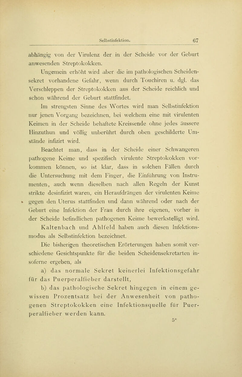 abhängig von der ViRilenz der in der Scheide vor der Geburt anwesenden Streptokokken. Ungemein erhöht wird aber die im pathologischen Scheiden- sekret vorhandene Gefahr, wenn durch Touchiren u. dgl. das Verschleppen der Streptokokken aus der Scheide reichlich und schon während der Geburt stattfindet. Im strengsten Sinne des Wortes wird man Selbstinfektion nur jenen Vorgang bezeichnen, bei welchem eine mit virulenten Keimen in der Scheide behaftete Kreissende ohne jedes äussere Hinzuthun und völlig unberührt durch oben geschilderte Um- stände infizirt wird. Beachtet man, dass in der Scheide einer Schwangeren pathogene Keime und spezifisch vimlente Streptokokken vor- kommen können, so ist klar, dass in solchen Fällen durch die Untersuchung mit dem Finger, die Einführung von Instru- menten, auch wenn dieselben nach allen Regeln der Kunst strikte desinfizirt waren, ein Heraufdrängen der virulenten Keime gegen den Uterus stattfinden und dann während oder nach der Geburt eine Infektion der Frau durch ihre eigenen, vorher in der Scheide befindlichen pathogenen Keime bewerkstelligt wird. Kaltenbach und Ahlfeld haben auch diesen Infektions- modus als Selbstinfektion bezeichnet. Die bisherigen theoretischen Erörterungen haben somit ver- schiedene Gesichtspunkte für die beiden Scheidensekretarten in- soferne ergeben, als a) das normale Sekret keinerlei Infektionsgefahr für das Puerperalfieber darstellt, b) das pathologische Sekret hingegen in einem ge- wissen Prozentsatz bei der /Anwesenheit von patho- genen Streptokokken eine Infektionsquelle für Puer- peralfieber werden kann.
