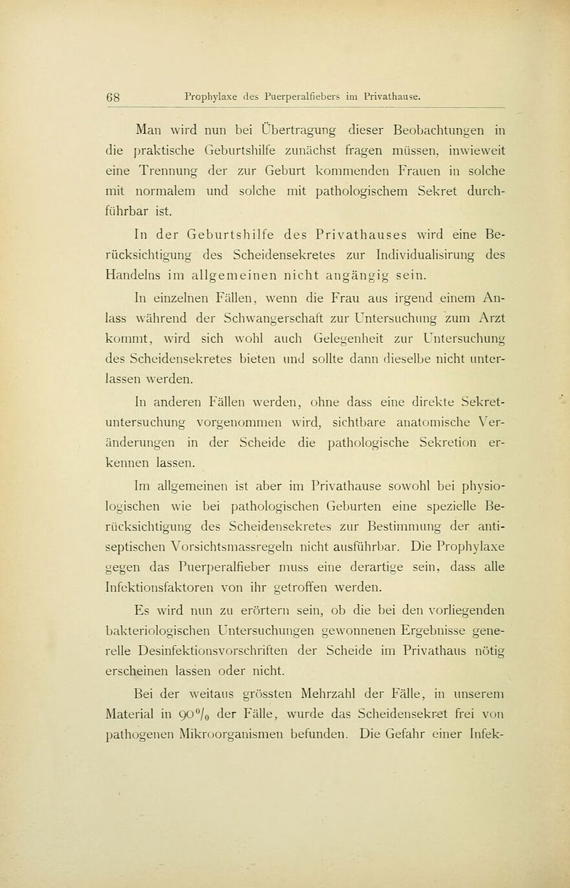 Man wird nun bei Übertragung dieser Beobachtungen in die praktische Geburtshilfe zunächst fragen müssen, inwieweit eine Trennung der zur Geburt kommenden Frauen in solche mit normalem und solche mit pathologischem Sekret durch- führbar ist. In der Geburtshilfe des Privathauses wird eine Be- rücksichtigung des Scheidensekretes zur Individualisirung des Handelns im allgemeinen nicht angängig sein. In einzelnen Fällen, wenn die Frau aus irgend einem An- lass während der Schwangerschaft zur Untersuchung zum Arzt kommt, wnrd sich wohl aucli Gelegenheit zur Untersuchung des Scheidensekretes bieten und sollte dann dieselbe nicht unter- lassen werden. In anderen Fällen werden, ohne dass eine direkte Sekret- untersuchung vorgenommen wird, sichtbare anatomische X'^er- änderungen in der Scheide die pathologische Sekretion er- kennen lassen. Im allgemeinen ist aber im Privathause sowohl bei physio- logischen wie bei pathologischen Geburten eine spezielle Be- rücksichtigung des Scheidensekretes zur Bestimmung der anti- septischen Vorsichtsmassregeln nicht ausführbar. Die Prophylaxe gegen das Puerperalfieber muss eine derartige sein, dass alle Infektionsfaktoren von ihr getroffen werden. Es wird nun zu erörtern sein, ob die bei den vorliegenden bakteriologischen Untersuchungen gewonnenen Ergebnisse gene- relle Desinfektionsvorschriften der Scheide im Privathaus nötig erscheinen lassen oder nicht. Bei der weitaus grössten Mehrzahl der Fälle, in unserem Material in 90°/o der Fälle, wurde das Scheidensekr-et frei von pathogenen Mikroorganismen befunden. Die Gefahr einer Infek-