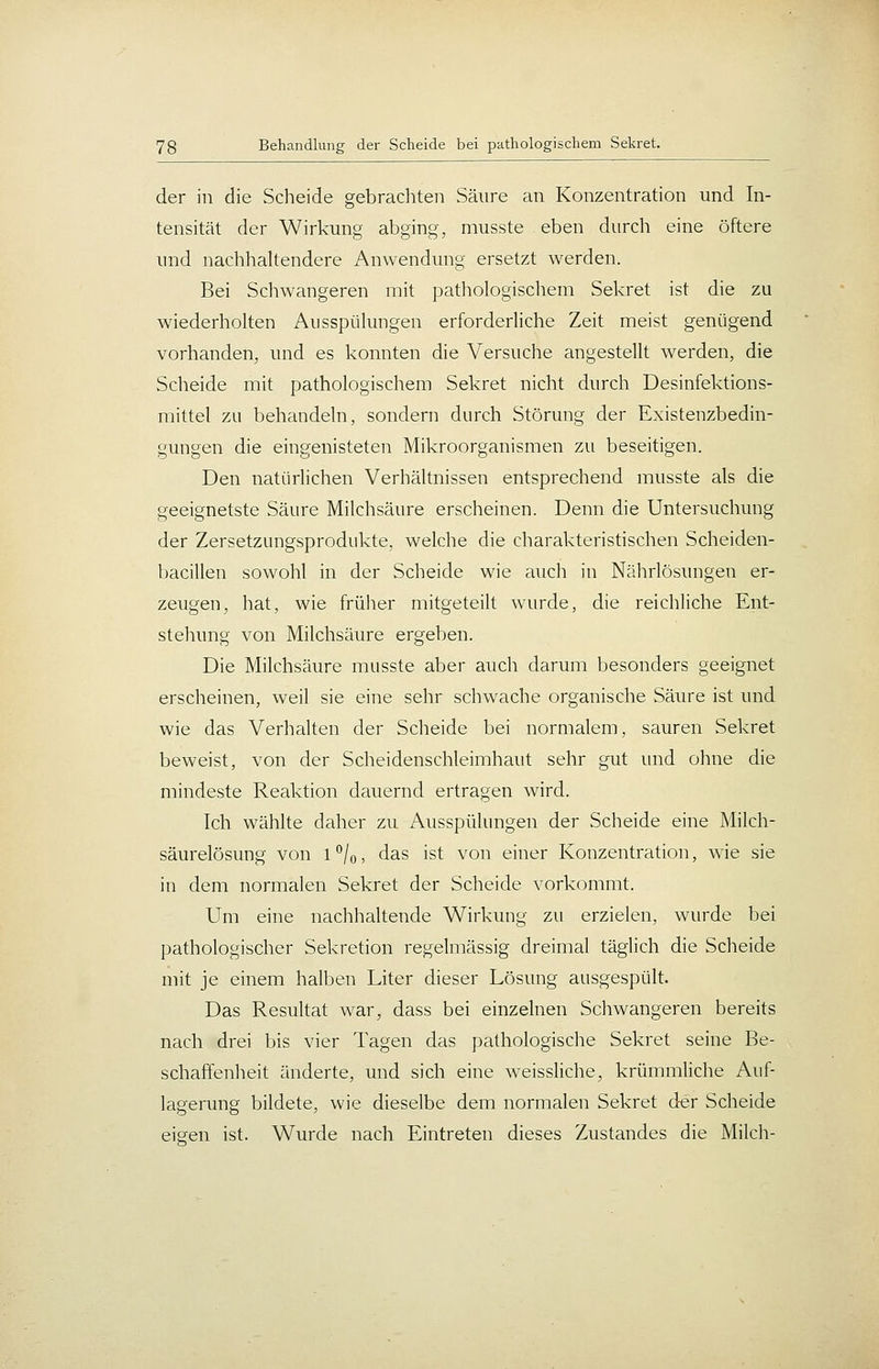 der in die Scheide gebrachten Säure an Konzentration und In- tensität der Wirkung abging, musste eben durch eine öftere und nachhaltendere Anwendung ersetzt werden. Bei Schwangeren mit pathologischem Sekret ist die zu wiederholten Ausspülungen erforderliche Zeit meist genügend vorhanden, und es konnten die Versuche angestellt werden, die Scheide mit pathologischem Sekret nicht durch Desinfektions- mittel zu behandeln, sondern durch Störung der Existenzbedin- gungen die eingenisteten Mikroorganismen zu beseitigen. Den natürlichen Verhältnissen entsprechend musste als die geeignetste Säure Milchsäure erscheinen. Denn die Untersuchung der Zersetzungsprodukte, welche die charakteristischen Scheiden- bacillen sowohl in der Scheide wie auch in Nährlösungen er- zeugen, hat, wie frülier mitgeteilt wurde, die reichliche Ent- stellung von Milchsäure ergeben. Die Milchsäure musste aber auch darum besonders geeignet erscheinen, weil sie eine sehr schwache organische Säure ist und wie das Verhalten der Scheide bei normalem, sauren Sekret beweist, von der Scheidenschleimhaut sehr gut und ohne die mindeste Reaktion dauernd ertragen wird. Ich wählte daher zu Ausspülungen der Scheide eine Milch- säurelösung von 1*^/0, das ist von einer Konzentration, wie sie in dem normalen Sekret der Scheide vorkommt. Um eine nachhaltende Wirkung zu erzielen, wurde bei pathologischer Sekretion regelmässig dreimal täglich die Scheide mit je einem halben Liter dieser Lösung ausgespült. Das Resultat war, dass bei einzelnen Schwangeren bereits nach drei bis vier Tagen das pathologische Sekret seine Be- schaffenheit änderte, und sich eine weissliche, krümmliche Auf- lagerung bildete, wie dieselbe dem normalen Sekret der Scheide eisten ist. Wurde nach Eintreten dieses Zustandes die Milch-