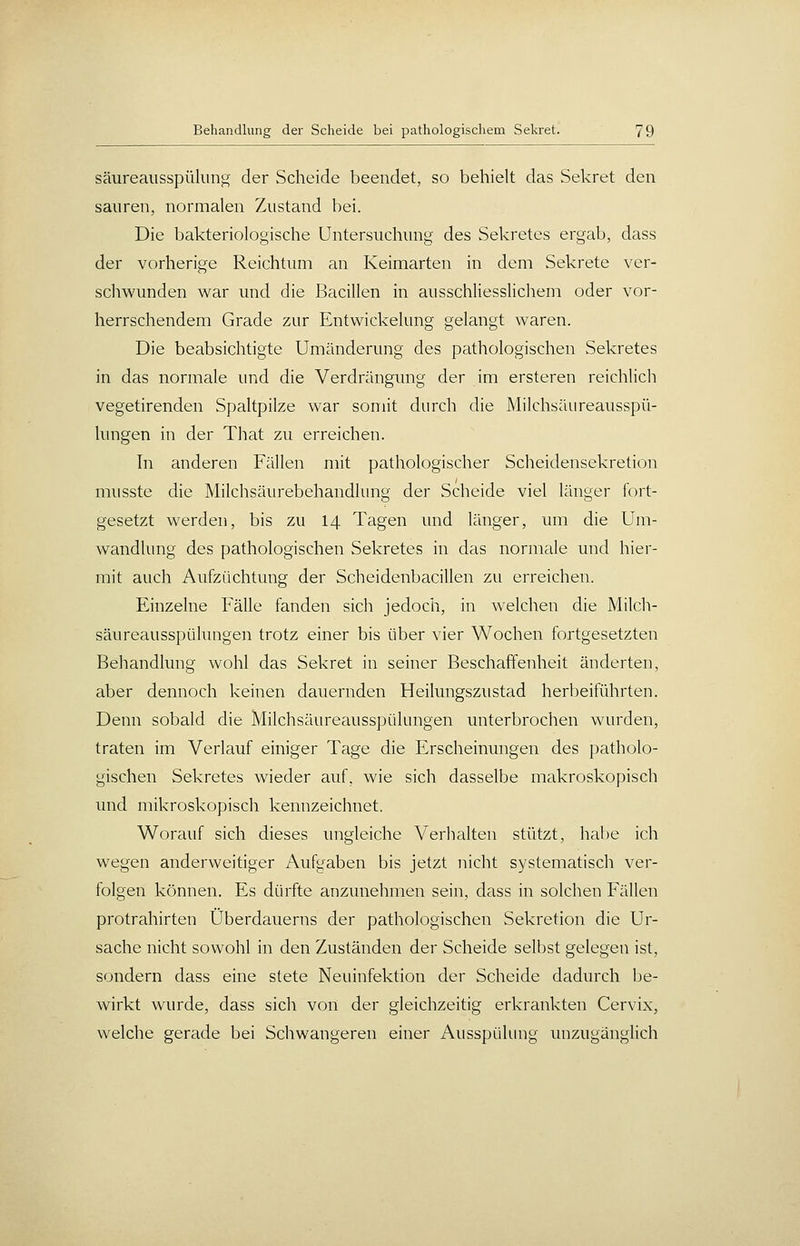 säureausspüliing der Scheide beendet, so behielt das Sekret den sauren, normalen Zustand bei. Die bakteriologische Untersuchung des Sekretes ergab, dass der vorherige Reichtum an Keimarten in dem Sekrete ver- schwunden war und die Bacillen in ausschliesslichem oder vor- herrschendem Grade zur Entwickelung gelangt waren. Die beabsichtigte Umänderung des pathologischen Sekretes in das normale und die Verdrängung der im ersteren reichlich vegetirenden Spaltpilze war somit durch die Milchsäureausspü- lungen in der That zu erreichen. In anderen Fällen mit pathologischer Scheidensekretion musste die Milchsäurebehandlung der Scheide viel länger fort- gesetzt werden, bis zu 14 Tagen und länger, um die Um- wandlung des pathologischen Sekretes in das normale und hier- mit auch Aufzüchtung der Scheidenbacillen zu erreichen. Einzelne Fälle fanden sich jedoch, in welchen die Milch- säureausspülungen trotz einer bis über vier Wochen fortgesetzten Behandlung wohl das Sekret in seiner Beschaffenheit änderten, aber dennoch keinen dauernden Heilungszustad herbeiführten. Denn sobald die Milchsäureausspülungen unterbrochen wurden, traten im Verlauf einiger Tage die Erscheinungen des patholo- gischen Sekretes wieder auf, wie sich dasselbe makroskopisch und mikroskopisch kennzeichnet. Worauf sich dieses ungleiche Verhalten stützt, habe ich wegen anderweitiger Aufgaben bis jetzt nicht systematisch ver- folgen können. Es dürfte anzunehmen sein, dass in solchen Fällen protrahirten Überdauerns der pathologischen Sekretion die Ur- sache nicht sowohl in den Zuständen der Scheide selbst gelegen ist, sondern dass eine stete Neuinfektion der Scheide dadurch be- wirkt wurde, dass sich von der gleichzeitig erkrankten Cervix, welche gerade bei Schwangeren einer Ausspülung unzugänglich