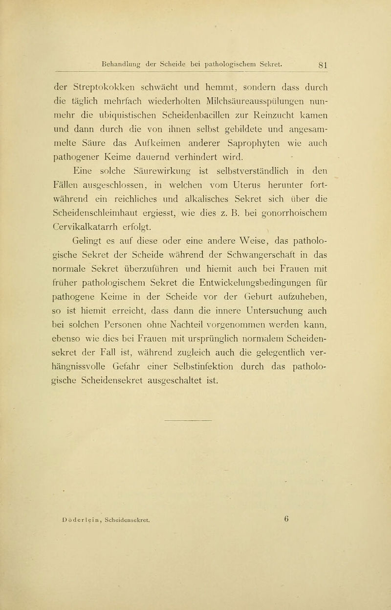 der Streptokokken schwächt und hemmt, sondern dass durch die tä^'lich mehrfach wiederholten Milchsäureaiisspükmgen nun- mehr die iiljiquistischen SclieidenbaciUen zur Reinziicht kamen und dann durch die von ihnen selbst gebildete und angesam- melte Säure das Aufkeimen anderer Saprophyten wie auch pathogener Keime dauernd verhindert wird. Eine solche Säurewirkung ist selbstverständlich in den Fällen ausgeschlossen, in welchen vom Uterus herunter fort- während ein reichliches und alkalisches Sekret sich über die Scheidenschleimhaut ergiesst, wie dies z. B. bei gonorrhoischem Cervikalkatarrh erfolgt. Gelingt es auf diese oder eine andere Weise, das patholo- gische Sekret der Scheide während der Schwangerschaft in das normale Sekret überzuführen \md hiemit auch bei Frauen mit früher pathologischem Sekret die Entwickelungsbedingungen für pathogene Keime in der Scheide vor der Geburt aufzuheben, so ist hiemit erreicht, dass dann die innere Untersuchung auch bei solchen Personen ohne Nachteil vorgenommen werden kann, ebenso wie dies bei Frauen mit ursprünglich normalem Scheiden- sekret der Fall ist, während zugleich auch die gelegentlich ver- hängnissvolle Gefahr einer Selbstinfektion durch das patholo- gische Scheidensekret ausgeschaltet ist. D öder lein, Scheidensekret.