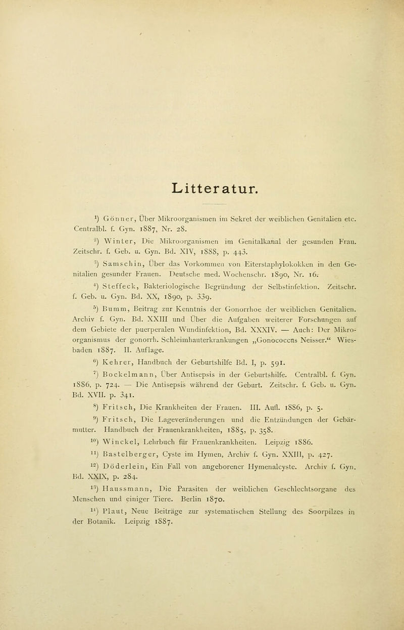 Litteratur. ^) Gönner, Über Mikroorganismen im Sekret der weiblichen Genitalien etc. Centralbl. f. Gyn. 1887, Nr. 28. -) Winter, Die Mikroorganismen im Genitalkanal der gesunden Frau. Zeitschr. f. Geb. u. Gyn. Bd. XIV, 188S, p. 443. ) S am seil in. Über das Vorkommen von Eiterstapliylokokken in den Ge- nitalien gesunder Frauen. Deutsche med. Wochenschr. 1890, Nr. 16; *) vSteffeck, Bakteriologische Begründung der Selbstinfektion. Zeitschr. f. Geb. u. Gyn. Bd. XX, 1890, p. SSg. ^) Bumm, Beitrag zur Kenntnis der Gonorrhoe der weiblichen Genitalien. Archiv f. Gyn. Bd. XXIII und Über die Aufgaben weiterer Forschungen auf dem Gebiete der puerperalen Wundinfektion, Bd. XXXIV. — Auch: Der Mikro- organismus der gonorrh. Schleimhauterkrankungen „Gonococcns Neisser. Wies- baden 1SS7. II. Auflage. ^) Kehr er, Handbuch der Geburtshilfe Bd. I, p. 591. ') Bockelmann, Über Antisepsis in der Geburtshilfe. Centralbl. f. Gyn. 1886, p. 724. — Die Antisepsis während der Geburt. Zeitsclir. f. Geb. u. Gyn. Bd. XVII. p. 341. ®) Fritsch, Die Krankheiten der P'rauen. III. Aufl. 18S6, p. 5. ) Fritsch, Die Lageveränderungen und die Entzündungen der Gebär- mutter. Handbuch der Frauenliranklieiten, 1885, p. 358. 1'') Winckel, Lehrbuch für Frauenkrankheiten. Leipzig 1S86. 11) Bastelberger, Cyste im Hymen, Archiv f. Gyn. XXIII, p. 427. 12) Döderlein, Ein Fall von angeborener Hymenalcyste. ArcJiiv f. Gyn. Bd. XXIX, p. 284. 1'') Haussmann, Die Parasiten der weibliclien Geschleclitsorgane des Menschen und einiger Tiere. Berlin 1870. 1') Plaut, Neue Beiträge zur systematischen Stellung des Soorpilzes in der Botanik. Leipzig 18S7.