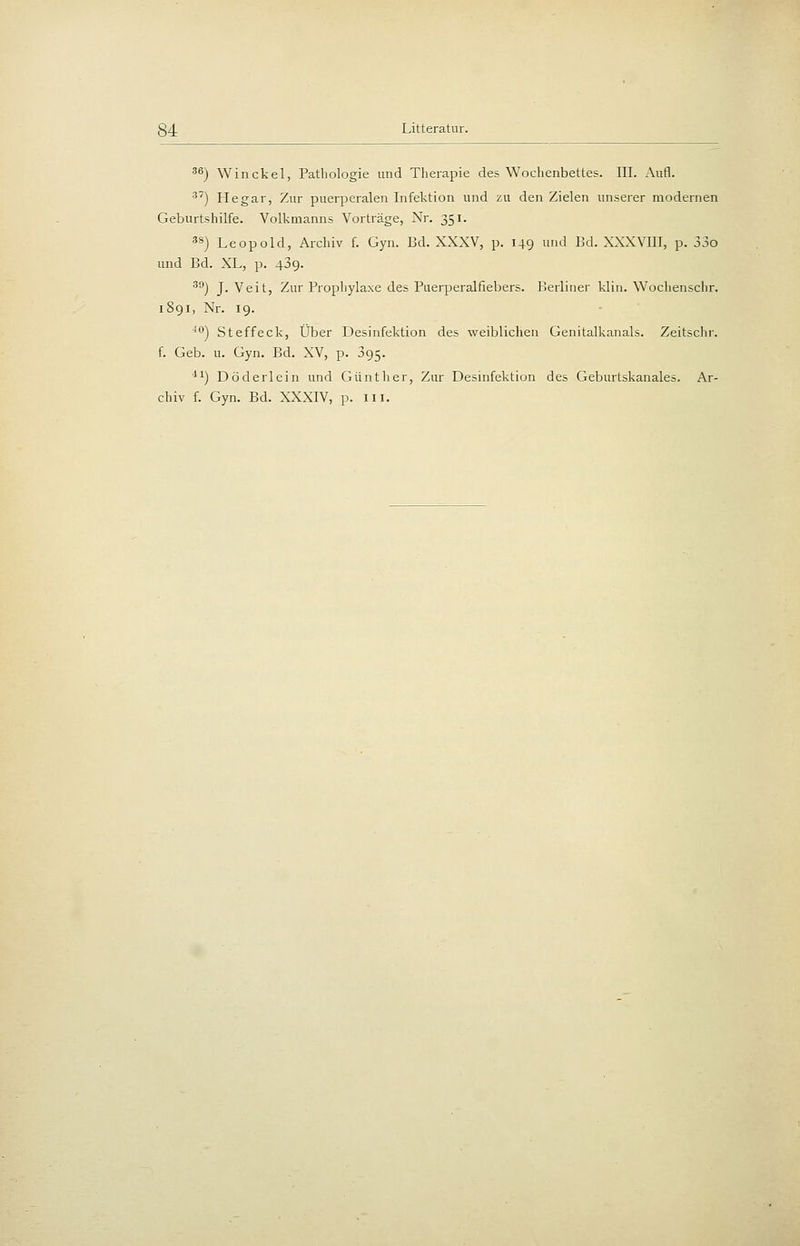 ^^) Win ekel, Pathologie und Therapie des Wochenbettes. III. Aufl. ) Hegar, Zur puerperalen Infektion und zu den Zielen unserer modernen Geburtshilfe. Volkmanns Vorträge, Nr. 351. 3S) Leopold, Archiv f. Gyn. Bd. XXXV, p. 149 und Bd. XXXVIII, p. 33o und Bd. XL, p. 489. ^^) J.Veit, Zur Prophylaxe des Puerperalfiebers. Berliner klin. Wochenschr. 1891, Nr. 19. ''•') Steffeck, Über Desinfektion des weibliclien Genitalkanals. Zeitschr. f. Geb. u. Gyn. Bd. XV, p. 095. 11) Döderlcin und Güntlier, Zur Desmfektion des Geburtskanales. Ar- chiv f. Gyn. Bd. XXXIV, p. iii.
