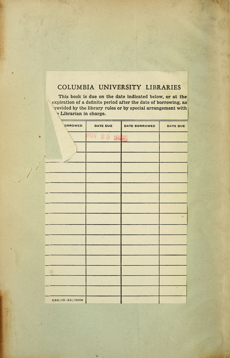 COLUMBIA UNIVERSITY LIBRARIES This book is due on the date indicated below, or at the expiration of a definite period after the date of borrowing, as n-ovided by the library rules or by special arrangement with 'j Librarian in Charge. ORROWED OATE DUE OATE BORROWEO DATE DUE \ - '- :.j - - , y^ r C2S(10-53)I00M