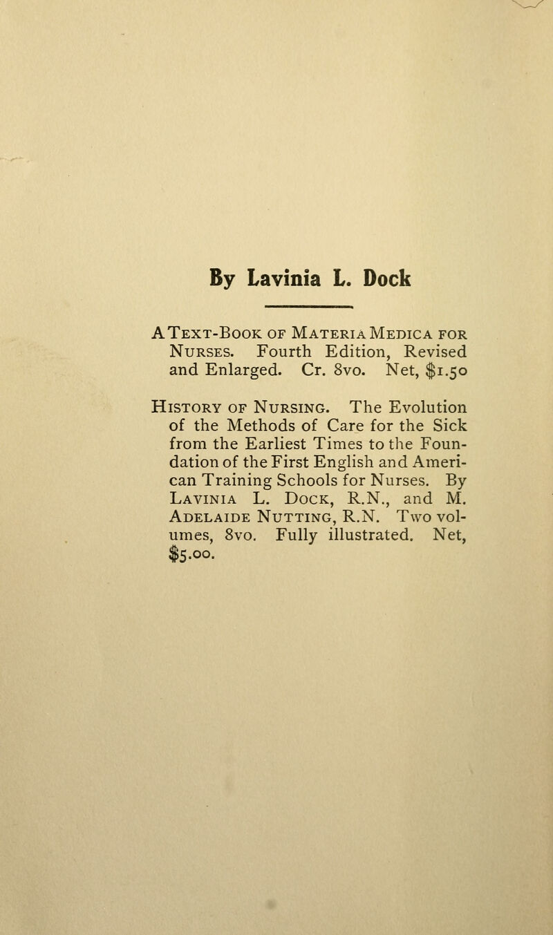 By Lavinia L. Dock AText-Book of Materia Medica for Nurses. Fourth Edition, Revised and Enlarged. Cr. 8vo. Net, $1.50 History of Nursing. The Evolution of the Methods of Care for the Sick from the Earliest Times to the Foun- dation of the First English and Ameri- can Training Schools for Nurses. By Lavinia L. Dock, R.N., and M. Adelaide Nutting, R.N. Two vol- umes, 8vo. Fully illustrated. Net, Iq.oo.