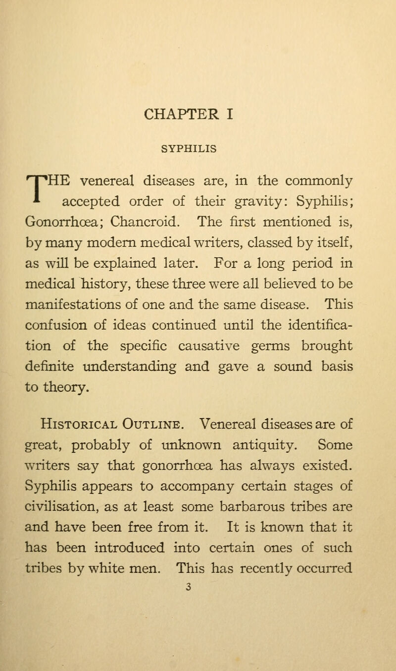 CHAPTER I SYPHILIS THE venereal diseases are, in the commonly accepted order of their gravity: Syphilis; Gonorrhoea; Chancroid. The first mentioned is, by many modem medical writers, classed by itself, as will be explained later. For a long period in medical history, these three were all believed to be manifestations of one and the same disease. This confusion of ideas continued until the identifica- tion of the specific causative germs brought definite imderstanding and gave a sound basis to theory. Historical Outline. Venereal diseases are of great, probably of unknown antiquity. Some writers say that gonorrhcea has always existed. Syphilis appears to accompany certain stages of civilisation, as at least some barbarous tribes are and have been free from it. It is known that it has been introduced into certain ones of such tribes by white men. This has recently occurred