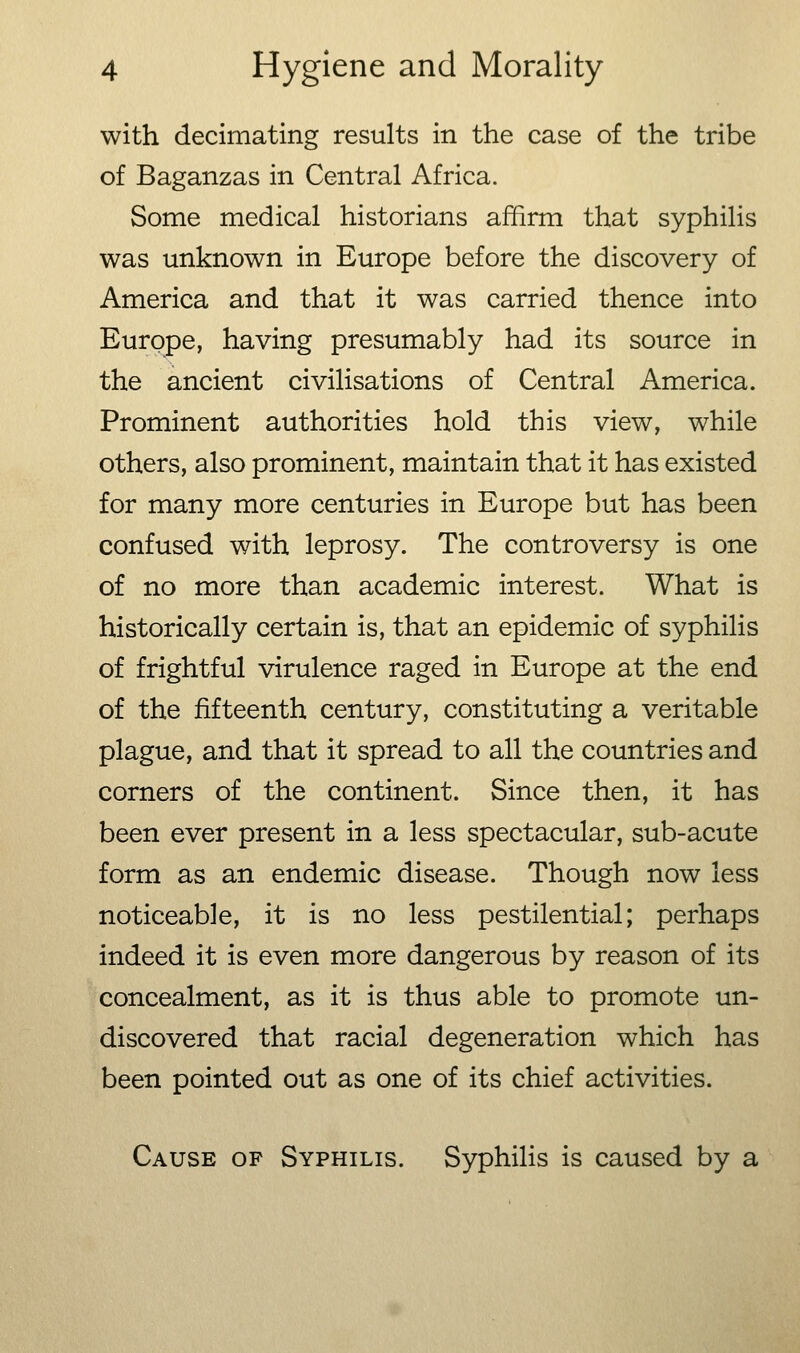 with decimating results in the case of the tribe of Baganzas in Central Africa. Some medical historians affirm that syphilis was unknown in Europe before the discovery of America and that it was carried thence into Europe, having presumably had its source in the ancient civilisations of Central America. Prominent authorities hold this view, while others, also prominent, maintain that it has existed for many more centuries in Europe but has been confused with leprosy. The controversy is one of no more than academic interest. What is historically certain is, that an epidemic of syphilis of frightful virulence raged in Europe at the end of the fifteenth century, constituting a veritable plague, and that it spread to all the countries and corners of the continent. Since then, it has been ever present in a less spectacular, sub-acute form as an endemic disease. Though now less noticeable, it is no less pestilential; perhaps indeed it is even more dangerous by reason of its concealment, as it is thus able to promote un- discovered that racial degeneration which has been pointed out as one of its chief activities. Cause of Syphilis. Syphilis is caused by a